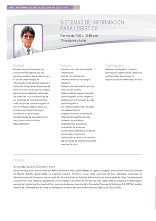 4PEE / PROGRAMA DE ESPECIALIZACIÓN PARA EJECUTIVOS               54




                                                  SISTEMAS DE INFORMACIÓN
                                                  PARA LOGÍSTICA
                                                  Viernes de 7:00 a 10:30 p.m.
                                                  15 sesiones y taller




    Objetivo                                      Temario                                      Participantes
    Brindar a los participantes los               · Introducción a los sistemas de             Gerentes de logística, compras,
    conocimientos básicos que les                   información.                               distribución, operaciones y todos los
    permitan analizar las tendencias en           · Uso de los sistemas de                     profesionales que actúan en
    el uso de la tecnología de                      información en la estrategia               logística o están interesados en ella.
    información en la gestión logística y           logística.
    cómo ella inﬂuye en el desarrollo de          · Sistemas de información para la
    dicha función y en su rol estratégico           toma de decisiones.
    para las organizaciones modernas.             · Inteligencia de negocios para la
    Se revisarán las características de             gestión logística de la empresa.
    los sistemas de información para              · Sistemas de información para la
    cada uno de los procesos logísticos             gestión logística.
    con un enfoque integral hacia los             · Un enfoque integral de la cadena
    procesos de manera de lograr                    de abastecimiento.
    establecer las principales                    · Integración de los sistemas de
    características de los sistemas en              información logística con los
    uso y cómo administrarlos                       sistemas corporativos.
    adecuadamente.                                · Criterios para el análisis y
                                                    evaluación de sistemas.
                                                  · Los procesos logísticos: Compras,
                                                    almacenes, inventarios,
                                                    distribución y servicio al cliente y
                                                    los sistemas de información como
                                                    soporte de ellos.




    Profesor
    Armando Valdés Garrido-Lecca
    Doctor en Educación, Universidad San Martín de Porres. MBA, ESAN. Master en Logística Integral, Universidad Pontiﬁcia Comillas
    de Madrid, España. Especialista en Logística Integral, Pontiﬁcia Universidad Javeriana de Cali, Colombia. Licenciado en
    Administración de Empresas, Universidad de Lima; bachiller en Ciencias Administrativas, Universidad de Lima. Se desempeña
    actualmente como inspector general de la Universidad San Martín de Porres. Ha sido subgerente de Logística de Electroperú,
    gerente de Logística de Enrique Lulli S.A., gerente de Abastecimientos de la Compañía Peruana de Teléfonos S.A. (CPTSA), auditor
    General de la Universidad de Lima y subinspector General del Instituto Peruano de Seguridad Social (IPSS).
 