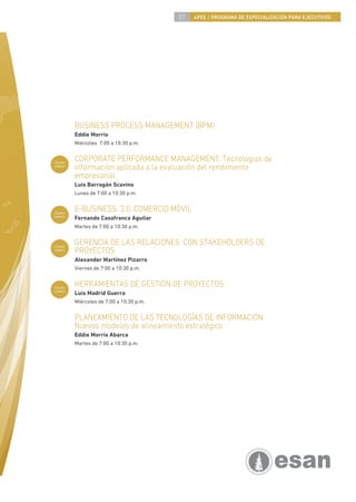 57   4PEE / PROGRAMA DE ESPECIALIZACIÓN PARA EJECUTIVOS




        BUSINESS PROCESS MANAGEMENT (BPM)
        Eddie Morris
        Miércoles 7:00 a 10:30 p.m.


Curso
        CORPORATE PERFORMANCE MANAGEMENT: Tecnologías de
nuevo
        información aplicada a la evaluación del rendimiento
        empresarial
        Luis Barragán Scavino
        Lunes de 7:00 a 10:30 p.m.


Curso
        E-BUSINESS: 3.0. COMERCIO MÓVIL
nuevo
        Fernando Casafranca Aguilar
        Martes de 7:00 a 10:30 p.m.


Curso
        GERENCIA DE LAS RELACIONES CON STAKEHOLDERS DE
nuevo
        PROYECTOS
        Alexander Martínez Pizarro
        Viernes de 7:00 a 10:30 p.m.


Curso
        HERRAMIENTAS DE GESTIÓN DE PROYECTOS
nuevo
        Luis Madrid Guerra
        Miércoles de 7:00 a 10:30 p.m.


        PLANEAMIENTO DE LAS TECNOLOGÍAS DE INFORMACIÓN:
        Nuevos modelos de alineamiento estratégico
        Eddie Morris Abarca
        Martes de 7:00 a 10:30 p.m.
 
