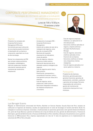 59     4PEE / PROGRAMA DE ESPECIALIZACIÓN PARA EJECUTIVOS




CORPORATE PERFORMANCE MANAGEMENT:                                                        Curso
                                                                                         nuevo

            Tecnologías de información aplicada a la evaluación
                                  del rendimiento empresarial
                                                 Lunes de 7:00 a 10:30 p.m.
                                                        15 sesiones y taller




 Objetivo                                     Temario                                     · Caso de negocios empresas
 Presentar los conceptos del                  · Introducción al concepto CPM -              medianas y su aplicación en el
 Corporate Performance                          Corporate Performance                       mercado peruano.
 Management CPM como                            Management.                               · Soluciones analíticas aplicadas al
 herramienta para que la dirección            · Análisis de la cadena de valor de la        negocio y mejores prácticas -
 de una empresa pueda monitorear                inteligencia de negocios, como              Concepto The Performance
 el desempeño de su empresa o                   base de un proyecto CPM.                    Manager.
 corporación, soportado con el uso            · Monitoreo de la gestión                   · Caso de negocios, soluciones
 de alta tecnología.                            empresarial con indicadores                 analíticas aplicadas al área
                                                claves de gestión.                          ﬁnanciera de la empresa.
 Revisar los componentes de CPM               · Caso de negocios, industria               · Soluciones analíticas en tiempo
 que incluyen mejores prácticas,                ﬁnanciera y taller práctico.                real y dispositivos móviles
 tecnologías, metodologías y                  · Explicación desviaciones de lo              inteligentes.
 métricas usadas para recopilar                 planeado usando la inteligencia de        · Caso de negocios aplicados en el
 información relevante para el                  negocios.                                   sector gobierno e industria.
 monitoreo del rendimiento                    · Caso de negocios sector retail y
 empresarial.                                   taller práctico.                          Participantes
                                              · Planiﬁcación, presupuestos y              Propietarios de empresas,
                                                consolidación ﬁnanciera, tanto a          directores, gerentes generales,
                                                nivel general como por áreas de la        gerentes ﬁnancieros, gerentes de
                                                empresa.                                  planeamiento, controllers, auditores
                                              · Caso de negocios, sector                  y gerentes de tecnología. Personas
                                                producción y taller práctico.             responsables del control de la
                                              · Soluciones integradas orientadas a        gestión del monitoreo del
                                                las medianas empresas en                  rendimiento empresarial en sus
                                                crecimiento.                              empresas.




 Profesor
 Luis Barragán Scavino
 Magíster en Administración, Universidad del Paciﬁco, Bachiller en Ciencias Navales, Escuela Naval del Perú, estudios de
 caliﬁcación en Ingeniería de Sistemas, estudios de especialización en venta de tecnología en Carolina del Norte, EE.UU. Ha
 trabajado en numerosas empresas nacionales y multinacionales en posiciones gerenciales como gerente General de Efectiva
 S.A. parte del Grupo Bancosur, gerente de Sistemas de la Caja de Valores de Lima, gerente de Administración y Finanzas de
 Electroperu, gerente de Administración y Finanzas de SAS Andino en Perú, Colombia y Venezuela. Actualmente es socio y gerente
 Comercial en DWConsulware Perú, empresa especializada con más de 12 años de experiencia en la implementación de
 soluciones de CPM en Perú y Ecuador.
 