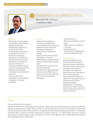 4PEE / PROGRAMA DE ESPECIALIZACIÓN PARA EJECUTIVOS                60




                                            Curso
                                            nuevo   E-BUSINESS 3.0: COMERCIO MÓVIL
                                                    Martes de 7:00 a 10:30 p.m.
                                                    15 sesiones y taller




    Objetivos                                       Temario                                   · Infrastructura de TI y
    · Proporcionar a los participantes              · Evolución de los sistemas de              Telecomunicaciones para comercio
      una visión de la evolución de los               infraestructura en MBusiness.             móvil.
      modelos de e-Business                         · El rol estratégico de los sistemas de   · Telefonía móvil en el modelo de
      empresariales, presentar una                    eBusiness de última generación.           e- Business.
      revisión de los alcances                      · Tecnologías emergentes de               · Experiencia práctica
      funcionales del comercio móvil y                vanguardia y sus implicaciones            implementando un modelo básico
      su arquitectura, así como su                    sociales.                                 en un MCommerce Word Class.
      relación con la estrategia                    · Evaluación de los principales tipos
      empresarial y con la gestión de                 de mercado y su evolución.              Participantes
      desarrollo de nuevos mercados.                · Módulos típicos y arquitectura de los   Dirigido a profesionales de las
    · Presentar los criterios para la                 sistemas de soporte de e- Business      diferentes áreas de la empresa,
      evaluación del futuro de                        móvil.                                  gerentes de sistemas, gerentes de
      e- Business y Web 2.0, tomando                · Los objetivos de e- Business móvil      proyectos, funcionarios del área de
      ventaja de la tecnología móvil y el             en la próxima década.                   tecnologías de información y
      poder de la innovación para                   · La evolución de la página Web móvil.    funcionales involucrados en el
      incrementar la competitividad en              · El comercio móvil: MCommerce &          desarrollo de nuevos mercados y la
      el mercado.                                     LCommerce el futuro de e- Business.     ejecución de proyectos de
    · Poner en contacto a los                       · MCommerce y las tecnologías             implementación de sistemas de
      participantes con las tecnologías               emergentes.                             eBusiness e interesados en tener un
      emergentes y el mercado                                                                 conocimiento más claro de
      globalizado.                                                                            sistemas tecnológicos
                                                                                              empresariales y los beneﬁcios
                                                                                              potenciales del comercio móvil así
                                                                                              como los riesgos involucrados en un
                                                                                              proyecto de este tipo.




    Profesor
    Fernando Casafranca Aguilar
    Magíster en Administración, Universidad de Phoenix, EE.UU. Ingeniero Electrónico y Especialización en Sistemas, UNI. Diversos
    estudios de especialización en Brazil, México y EE.UU. 25 años de experiencia en el sector de Tecnologías de Información.
    Consultor de empresas locales e internacionales en la implementación de soluciones empresariales basadas en Tecnologías de
    Información ERP, y soluciones verticales especíﬁcas para diversas industrias, en organizaciones de diversos sectores
    empresariales del país incluyendo la banca, manufactura, servicios, retail y gobierno. Socio y gerente General de Executive
    Planning Systems del Perú y Altinsa Tech.
 