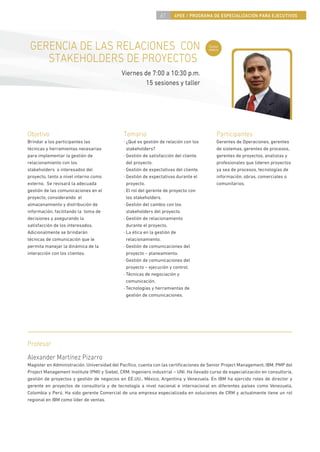 61     4PEE / PROGRAMA DE ESPECIALIZACIÓN PARA EJECUTIVOS




 GERENCIA DE LAS RELACIONES CON                                                         Curso
                                                                                        nuevo


    STAKEHOLDERS DE PROYECTOS
                                             Viernes de 7:00 a 10:30 p.m.
                                                      15 sesiones y taller




Objetivo                                      Temario                                       Participantes
Brindar a los participantes las               · ¿Qué es gestión de relación con los         Gerentes de Operaciones, gerentes
técnicas y herramientas necesarias              stakeholders?                               de sistemas, gerentes de procesos,
para implementar la gestión de                · Gestión de satisfacción del cliente         gerentes de proyectos, analistas y
relacionamiento con los                         del proyecto.                               profesionales que lideren proyectos
stakeholders o interesados del                · Gestión de expectativas del cliente.        ya sea de procesos, tecnologías de
proyecto, tanto a nivel interno como          · Gestión de expectativas durante el          información, obras, comerciales o
externo. Se revisará la adecuada                proyecto.                                   comunitarios.
gestión de las comunicaciones en el           · El rol del gerente de proyecto con
proyecto, considerando el                       los stakeholders.
almacenamiento y distribución de              · Gestión del cambio con los
información, facilitando la toma de             stakeholders del proyecto.
decisiones y asegurando la                    · Gestión de relacionamiento
satisfacción de los interesados.                durante el proyecto.
Adicionalmente se brindarán                   · La ética en la gestión de
técnicas de comunicación que le                 relacionamiento.
permita manejar la dinámica de la             · Gestión de comunicaciones del
interacción con los clientes.                   proyecto – planeamiento.
                                              · Gestión de comunicaciones del
                                                proyecto – ejecución y control.
                                              · Técnicas de negociación y
                                                comunicación.
                                              · Tecnologías y herramientas de
                                                gestión de comunicaciones.




Profesor
Alexander Martínez Pizarro
Magíster en Administración, Universidad del Pacíﬁco, cuenta con las certiﬁcaciones de Senior Project Management, IBM, PMP del
Project Management Institute (PMI) y Siebel, CRM. Ingeniero industrial – UNI. Ha llevado curso de especialización en consultoría,
gestión de proyectos y gestión de negocios en EE.UU., México, Argentina y Venezuela. En IBM ha ejercido roles de director y
gerente en proyectos de consultoría y de tecnología a nivel nacional e internacional en diferentes países como Venezuela,
Colombia y Perú. Ha sido gerente Comercial de una empresa especializada en soluciones de CRM y actualmente tiene un rol
regional en IBM como líder de ventas.
 