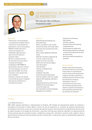 4PEE / PROGRAMA DE ESPECIALIZACIÓN PARA EJECUTIVOS                 62



                                            Curso
                                            nuevo   HERRAMIENTAS DE GESTIÓN
                                                    DE PROYECTOS
                                                    Miércoles de 7:00 a 10:30 p.m.
                                                    15 sesiones y taller




    Objetivos                                       Temario                                      · Actualizar una línea base.
    · Proporcionar a los participantes              · Administración de proyectos con            · Valor ganado.
      una capacitación completa (teórica              Microsoft Project.                         · Informes y gráﬁcos.
      y práctica) en la herramienta de              · Deﬁnir un proyecto y crear un plan.        · Revisión de otras herramientas
      planiﬁcación y control de proyectos           · Creación de tareas, información sobre        complementarias.
      PROJECT de Microsoft, de tal                    las tareas, tipo y duración de la tarea.   · Herramientas de colaboración,
      manera que adquiera las                       · Ruta crítica.                                Benchmarking, gestión de contenido
      habilidades requeridas para                   · Hitos y tareas repetitivas, relacionar       y conocimiento, aplicación de teoría
      aplicar esta herramienta a                      tareas.                                      de restricciones.
      proyectos reales.                             · Deﬁnición, inclusión y asignación de       · Otras herramientas de gestión de
    · Revisar la utilización de esta                  recursos. Costo de recursos.                 proyectos.
      herramienta en el marco de los                · Asignar recursos a las tareas.
      conceptos del estándar                        · Determinar las horas de trabajo y
      metodológico PMI/PMBOK de                       costo del proyecto.
                                                                                                 Participantes
      planeamiento, ejecución, control y            · Tipos de tareas.
                                                                                                 Dirigido a gerentes de proyectos,
      cierre de proyectos, así como la              · Creación y modiﬁcación de
                                                                                                 funcionarios técnicos y funcionales
      aplicación del WBS, ruta crítica,               calendarios.
                                                                                                 involucrados en la planiﬁcación,
      línea base y valor ganado entre               · Establecer línea base.
                                                                                                 control y ejecución de proyectos de
      otros conceptos.                              · Control de avances del proyecto.
                                                                                                 cualquier naturaleza, ejecutivos y
    · Presentar y analizar otro tipo de             · Informes simples e informes visuales.
                                                                                                 profesionales de las diversas áreas
      herramientas de apoyo a la gestión            · Diagrama Pert esperado, optimista y
                                                                                                 funcionales de la empresa
      de proyectos existentes en el                   pesimista.
                                                                                                 interesados en tener un
      mercado internacional.                        · Reprogramación de uso de recursos.
                                                                                                 conocimiento más claro de las
                                                    · Modiﬁcación horas de trabajo y
                                                                                                 herramientas existentes para el
                                                      avance de trabajo real.
                                                                                                 soporte a la gestión de proyectos y
                                                    · Fecha de estado y líneas de progreso.
                                                                                                 de los beneﬁcios potenciales del
                                                    · Reprogramar un proyecto.
                                                                                                 uso de estas herramientas.




    Profesor
    Luis Madrid Guerra
    MBA, ESAN. Ingeniero Electrónico y especialización en Sistemas, UNI. Estudios de especialización gestión de proyectos y
    tecnologías de información en Brasil, México y EE.UU. 25 años de experiencia en la gestión de proyectos empresariales,
    tecnologías de información y construcción. Consultor de empresas locales e internacionales en la implementación de soluciones
    de negocio basadas en tecnologías de información, y soluciones verticales para industrias especíﬁcas, en organizaciones de
    diversos sectores del país incluyendo la banca, inmobiliaria y construcción, manufactura, servicios, retail y gobierno. Socio y
    gerente General de Executive Planning Systems del Perú y Altinsa SAC, a través de las cuales ha implementado proyectos de
    diversa naturaleza.
 