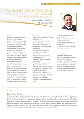 63     4PEE / PROGRAMA DE ESPECIALIZACIÓN PARA EJECUTIVOS




PLANEAMIENTO DE LAS TECNOLOGÍAS
                 DE INFORMACIÓN:
                   Nuevos modelos de alineamiento estratégico
                                              Martes de 7:00 a 10:30 p.m.
                                                      15 sesiones y taller




Objetivo                                      Temario                                       · Priorización del portafolio de
Presentar los nuevos conceptos,               · Nuevo rol estratégico de las TI en las        proyectos de TI.
prácticas y modelos para la                     organizaciones.                             · Elaboración del plan de corto,
elaboración del plan de tecnologías           · La cadena de valor virtual y la               mediano y largo plazo.
de información y de las estrategias             empresa extendida.                          · El Balanced Scorecard para la
de tecnologías de información que             · Modelos de alineamiento de la                 gestión de TI.
coadyuven efectivamente al                      estrategia de TI con la estrategia          · IT Governance en la organización:
cumplimiento de las estrategias                 empresarial.                                  Las mejores prácticas.
empresariales apoyando la                     · Los modelos de planeamiento
transformación de la organización               estratégico de tecnologías de
hacia nuevos modelos de negocios                información.                                Participantes
más globales. Se trabajan en forma            · Organización del proyecto de                Gerentes de tecnologías de
integrada: la estrategia de negocios,           planeamiento de TI.                         información, gerentes de proyectos,
el modelo de negocio con la                   · Diagnóstico de situación de los             profesionales que lideren o
arquitectura de procesos, la                    servicios de TI.                            participen en la elaboración del plan
deﬁnición de la arquitectura de               · Revisión del modelo del negocio:            de tecnologías de información de su
sistemas de información y bases de              Arquitectura de procesos.                   organización, personal de sistemas,
datos, y la infraestructura                   · Deﬁnición de la cartera de sistemas         ejecutivos responsables del plan
tecnológica necesaria para obtener              de información y soluciones con TI.         empresarial, gerentes de proyectos
un valor máximo de la inversión en            · Prospectiva tecnológica.                    de tecnologías de información.
dicha tecnología. Se proporciona un           · Deﬁnición de la arquitectura de
modelo para planear una exitosa                 bases de datos para la organización.
estrategia de TI de soporte a la              · Deﬁnición de estrategias para las TI.
organización. Se realiza revisión de          · Deﬁnición de la plataforma
casos y trabajos locales y globales.            tecnológica: Software, hardware y
Se realizan aplicaciones prácticas.             redes.




Profesor
Eddie Morris Abarca
Graduado en Ingeniería de Sistemas, UNI; estudios de Posgrado en Administración y Finanzas de ESAN y estudios de
especialización en Brasil y Estados Unidos. Consultor internacional de empresas y por organismos internacionales: BID, Agencia
Española de Cooperación Internacional (AECI), ONU, CAF, OIT y por OVTA-APEC. Director de empresas. Director ejecutivo de IBCG
Infoplanning Business Consulting Group. Su experiencia en consultoría comprende empresas e instituciones como Grupo
Romero, Grupo Wong, Grupo Santander, IBM, Grupo San Fernando, Nabisco, Interbank, Backus, BHP Billiton Tintaya, BCR,
Cancillería, Petroperú, Telefónica, Coca Cola, entre otras. Actualmente es Director de la Maestría en Dirección de Tecnologías de
Información de ESAN y jefe del área de Operaciones y Tecnologías de Información de ESAN.
 