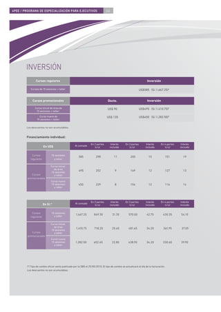 4PEE / PROGRAMA DE ESPECIALIZACIÓN PARA EJECUTIVOS                              64




        INVERSIÓN
                Cursos regulares                                                                                     Inversión

           Cursos de 15 sesiones + taller                                                                      US$585 (S/.1,667.25)*


            Cursos promocionales                                                 Dscto.                              Inversión

               Curso inicial de área de                                          US$ 90                        US$495 (S/.1,410.75)*
                15 sesiones + taller:

                  Curso nuevo de                                                US$ 135                        US$450 (S/.1,282.50)*
                15 sesiones + taller:


        Los descuentos no son acumulables.


        Financiamiento individual:

                                                                  En 2 partes       Interés      En 3 partes         Interés      En 4 partes    Interés
                       En US$                      Al contado
                                                                     (c/u)         incluido         (c/u)           incluido         (c/u)      incluido


            Cursos            15 sesiones
                                                       585            298              11             200              15                151      19
           regulares            y taller

                             Curso inicial
                               de área
                                                       495            252               9             169              12                127      13
                             15 sesiones
            Cursos             y taller
         promocionales
                             Curso nuevo
                             15 sesiones               450            229               8             154              12                116      14
                               y taller




                                                                  En 2 partes       Interés      En 3 partes         Interés      En 4 partes    Interés
                       En S/.*                     Al contado
                                                                     (c/u)         incluido         (c/u)           incluido         (c/u)      incluido


            Cursos            15 sesiones
                                y taller
                                                    1,667.25         849.30          31.35          570.00           42.75          430.35      54.15
           regulares

                             Curso inicial
                               de área
                                                    1,410.75         718.20          25.65          481.65           34.20          361.95       37.05
                             15 sesiones
            Cursos             y taller
         promocionales
                             Curso nuevo
                             15 sesiones            1,282.50        652.65           22.80          438.90           34.20          330.60      39.90
                               y taller




        (*) Tipo de cambio oﬁcial venta publicado por la SBS el 25/05/2010. El tipo de cambio se actualizará al día de la facturación.
        Los descuentos no son acumulables.
 