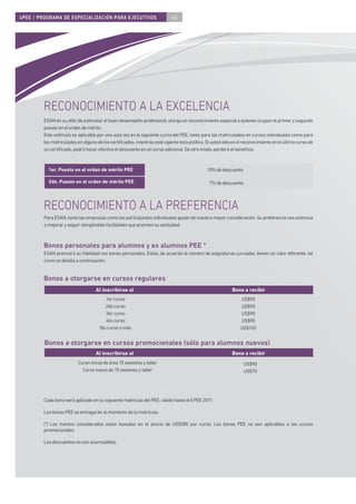 4PEE / PROGRAMA DE ESPECIALIZACIÓN PARA EJECUTIVOS                       66




        RECONOCIMIENTO A LA EXCELENCIA
        ESAN en su afán de estimular el buen desempeño profesional, otorga un reconocimiento especial a quienes ocupan el primer y segundo
        puesto en el orden de mérito.
        Este estímulo es aplicable por una sola vez en el siguiente curso del PEE, tanto para los matriculados en cursos individuales como para
        los matriculados en alguno de los certiﬁcados, mientras esté vigente esta política. Si usted obtuvo el reconocimiento en el último curso de
        un certiﬁcado, podrá hacer efectivo el descuento en un curso adicional. De otro modo, perderá el beneﬁcio.



          1er. Puesto en el orden de mérito PEE                                             10% de descuento

          2do. Puesto en el orden de mérito PEE                                              7% de descuento



        RECONOCIMIENTO A LA PREFERENCIA
        Para ESAN, tanto las empresas como los participantes individuales gozan de nuestra mayor consideración. Su preferencia nos estimula
        a mejorar y seguir otorgándole facilidades que premien su asiduidad.



        Bonos personales para alumnos y ex alumnos PEE *
        ESAN premiará su ﬁdelidad con bonos personales. Éstos, de acuerdo al número de asignaturas cursadas, tienen un valor diferente, tal
        como se detalla a continuación:


        Bonos a otorgarse en cursos regulares
                                  Al inscribirse al                                                      Bono a recibir
                                       1er curso                                                             US$90
                                       2do curso                                                             US$90
                                       3er curso                                                             US$90
                                       4to curso                                                             US$90
                                    5to curso o más                                                          US$120


         Bonos a otorgarse en cursos promocionales (sólo para alumnos nuevos)
                                  Al inscribirse al                                                      Bono a recibir
                         Curso inicial de área 15 sesiones y taller                                            US$90
                           Curso nuevo de 15 sesiones y taller                                                 US$70




        Cada bono será aplicado en su siguiente matrícula del PEE, válido hasta el II PEE 2011.

        Los bonos PEE se entregarán al momento de la matrícula.

        (*) Los montos considerados están basados en el precio de US$585 por curso. Los bonos PEE no son aplicables a los cursos
        promocionales.

        Los descuentos no son acumulables.
 