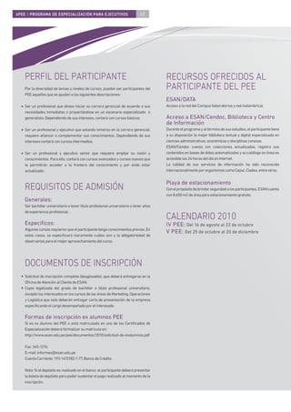4PEE / PROGRAMA DE ESPECIALIZACIÓN PARA EJECUTIVOS                            68




    PERFIL DEL PARTICIPANTE                                                             RECURSOS OFRECIDOS AL
    Por la diversidad de temas y niveles de cursos, pueden ser participantes del        PARTICIPANTE DEL PEE
    PEE aquellos que se ajusten a las siguientes descripciones:
                                                                                        ESAN/DATA
  • Ser un profesional que desea iniciar su carrera gerencial de acuerdo a sus          Acceso a la red del Campus (laboratorios y red inalámbrica).
    necesidades inmediatas o proyectándose en un escenario especializado o
    generalista. Dependiendo de sus intereses, contará con cursos básicos.              Acceso a ESAN/Cendoc, Biblioteca y Centro
                                                                                        de Información
  • Ser un profesional y ejecutivo que estando inmerso en la carrera gerencial,         Durante el programa y al término de sus estudios, el participante tiene
    requiere aﬁanzar o complementar sus conocimientos. Dependiendo de sus               a su disposición la mejor biblioteca textual y digital especializada en
    intereses contará con cursos intermedios.                                           ciencias administrativas, económicas y disciplinas conexas.
                                                                                        ESAN/Cendoc cuenta con colecciones actualizadas, registra sus
  • Ser un profesional y ejecutivo senior que requiere ampliar su visión y              contenidos en bases de datos automatizadas y su catálogo en línea es
    conocimientos. Para ello, contará con cursos avanzados y cursos nuevos que          accesible las 24 horas del día en Internet.
    le permitirán acceder a la frontera del conocimiento y por ende estar               La calidad de sus servicios de información ha sido reconocida
    actualizado.                                                                        internacionalmente por organismos como Cepal, Cladea, entre otros.


                                                                                        Playa de estacionamiento
    REQUISITOS DE ADMISIÓN                                                              Con el propósito de brindar seguridad a los participantes, ESAN cuenta
                                                                                        con 8,650 m2 de área para estacionamiento gratuito.
    Generales:
    Ser bachiller universitario o tener título profesional universitario o tener años
    de experiencia profesional.
                                                                                        CALENDARIO 2010
    Especíﬁcos:                                                                         IV PEE: Del 16 de agosto al 22 de octubre
    Algunos cursos requieren que el participante tenga conocimientos previos. En
                                                                                        V PEE: Del 25 de octubre al 20 de diciembre
    estos casos, se especiﬁcará claramente cuáles son y la obligatoriedad de
    observarlos para el mejor aprovechamiento del curso.




    DOCUMENTOS DE INSCRIPCIÓN
  • Solicitud de inscripción completa (desglosable), que deberá entregarse en la
    Oﬁcina de Atención al Cliente de ESAN.
  • Copia legalizada del grado de bachiller o título profesional universitario,
    excepto los interesados en los cursos de las áreas de Marketing, Operaciones
    y Logística que solo deberán entregar carta de presentación de la empresa
    especiﬁcando el cargo desempeñado por el interesado.

    Formas de inscripción ex alumnos PEE
    Si es ex alumno del PEE o está matriculado en uno de los Certiﬁcados de
    Especialización deberá formalizar su matrícula en:
    http://www.esan.edu.pe/pee/documentos/2010/solicitud-de-exalumnos.pdf

    Fax: 345-1276
    E-mail: informes@esan.edu.pe
    Cuenta Corriente: 193-1415182-1-77, Banco de Crédito.

    Nota: Si el depósito es realizado en el banco, el participante deberá presentar
    la boleta de depósito para poder sustentar el pago realizado al momento de la
    inscripción.
 