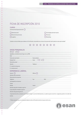 69      4PEE / PROGRAMA DE ESPECIALIZACIÓN PARA EJECUTIVOS




FICHA DE INSCRIPCIÓN 2010
CURSO:
Certiﬁcado de Especialización

      Administración                                                               Tecnologías de Información
      Dirección de personas                                                        Finanzas
      Logística                                                                    Marketing


Cuántos cursos le faltan para obtener el Certiﬁcado, incluyendo los cursos en los que está matriculado en esta oportunidad*


                                             0      1        2      3       4       5      6      7



DATOS PERSONALES
DNI          o CE      :
Apellidos y nombres (como ﬁgura en su DNI):
RUC:
Fecha de nacimiento:                               Nacionalidad:
Estado Civil:                                      Sexo:       F        M
Domicilio actual:
Distrito:                                          Teléfono:
E- mail de la empresa:
E- mail personal:

EXPERIENCIA LABORAL
Actual :                                           Última:
Nombre de la empresa:
Dirección de la empresa:
Teléfono:                                          Fax:                     RUC:
Actividad de la empresa:
Cargo:
Desde:                                             Hasta:
Nombre del jefe inmediato superior:
Cargo del jefe inmediato superior:
Nombre del gerente general:
A qué persona de su empresa se le deberá dirigir la carta de felicitaciones, si usted ocupara el primer o segundo puesto en el orden de
mérito.


(*) Dato necesario para la entrega del diploma del certiﬁcado durante la clausura del curso.
 