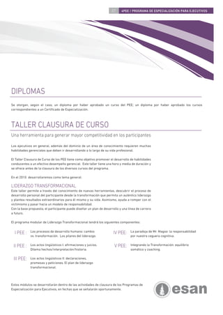 07     4PEE / PROGRAMA DE ESPECIALIZACIÓN PARA EJECUTIVOS




DIPLOMAS
Se otorgan, según el caso, un diploma por haber aprobado un curso del PEE; un diploma por haber aprobado los cursos
correspondientes a un Certiﬁcado de Especialización.



TALLER CLAUSURA DE CURSO
Una herramienta para generar mayor competitividad en los participantes

Los ejecutivos en general, además del dominio de un área de conocimiento requieren muchas
habilidades gerenciales que deben ir desarrollando a lo largo de su vida profesional.

El Taller Clausura de Curso de los PEE tiene como objetivo promover el desarrollo de habilidades
conducentes a un efectivo desempeño gerencial. Este taller tiene una hora y media de duración y
se ofrece antes de la clausura de los diversos cursos del programa.

En el 2010 desarrollaremos como tema general:

LIDERAZGO TRANSFORMACIONAL
Este taller permite a través del conocimiento de nuevas herramientas, descubrir el proceso de
desarrollo personal del participante desde la transformación que permita un auténtico liderazgo
y plantea resultados extraordinarios para él mismo y su vida. Asimismo, ayuda a romper con el
victimismo y pasar hacia un modelo de responsabilidad.
Con la base propuesta, el participante puede diseñar un plan de desarrollo y una línea de carrera
a futuro.

El programa modular de Liderazgo Transformacional tendrá los siguientes componentes:


  I PEE :    Los procesos de desarrollo humano: cambio                IV PEE:     La paradoja de Mr. Magoo: la responsabilidad
             vs. transformación. Los pilares del liderazgo.                       por nuestra ceguera cognitiva.


 II PEE :    Los actos lingüísticos I: aﬁrmaciones y juicios.          V PEE:     Integrando la Transformación: equilibrio
             Dilema hechos/interpretación/historia.                               somático y coaching.

 III PEE:    Los actos lingüísticos II: declaraciones,
             promesas y peticiones. El plan de liderazgo
             transformacional.




Estos módulos se desarrollarán dentro de las actividades de clausura de los Programas de
Especialización para Ejecutivos, en fechas que se señalarán oportunamente.
 
