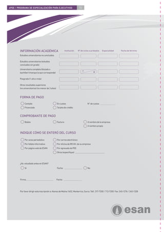 4PEE / PROGRAMA DE ESPECIALIZACIÓN PARA EJECUTIVOS                           70




        INFORMACIÓN ACADÉMICA                                Institución    Nº de ciclos a probados   Especialidad      Fecha de término

        Estudios universitarios no concluidos

        Estudios universitarios (estudios
        concluidos sin grado)
        Universitaria completa (titulado o
                                                                                  T         B
        bachiller) (marque la que corresponde)

        Posgrado (1 año o más)

        Otros resultados superiores
        (no universitarios) (no menor de 3 años)


        FORMA DE PAGO
             Contado                               En cuotas                          N° de cuotas
             Financiado                            Tarjeta de crédito


        COMPROBANTE DE PAGO
             Boleta                                Factura                            A nombre de la empresa
                                                                                      A nombre propio


        INDIQUE CÓMO SE ENTERÓ DEL CURSO

             Por aviso periodístico                Por correo electrónico
             Por folleto informativo               Por oﬁcina de RR.HH. de su empresa
             Por página web de ESAN                Por egresado de PEE
                                                   Otros (especiﬁque)



        ¿Ha estudiado antes en ESAN?
             Sí                                    Fecha:                             No



        Firma:                                     Fecha:




        Por favor dirigir esta inscripción a: Alonso de Molina 1652, Monterrico, Surco. Telf.: 317-7200 / 712-7200 Fax: 345-1276 / 345-1328
 