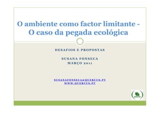 O ambiente como factor limitante -
   O caso da pegada ecológica

          DESAFIOS E PROPOSTAS

             SUSANA FONSECA
               MARÇO 2011




          SUSANAFONSECA@QUERCUS.PT
               WWW.QUERCUS.PT
 