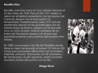 Diego Ricol
Baudilio Díaz:
Baudilio José Díaz nace en Cúa, estado Miranda el
23 de marzo de 1953. Para el año 1971 realizó su
debut en el béisbol venezolano con los Leones del
Caracas, equipo con el que jugaría 14
temporadas. Posteriormente, para 1977, el 6 de
septiembre debutó en las grandes ligas con los
Medias Rojas de Boston, equipo con el que sólo
tuvo un turno al bate. Vistió la camiseta de los
Indios de Cleveland, equipo con el que jugó
esporádicamente como sustituto del receptor Ron
Hassey.
En 1982, fue enviado a las Filis de Filadelfia donde
tiene su mejor temporada al batear 151 hits en 525
turnos para promediar 288 puntos con el madero.
Además, conectó 18 jonrones con 69 anotadas y
85 remolcadas. Al año siguiente, asistió a la Serie
Mundial y bateó 333 puntos con los Filis.
 