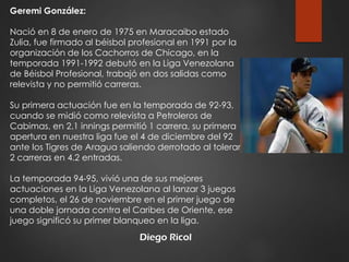 Diego Ricol
Geremi González:
Nació en 8 de enero de 1975 en Maracaibo estado
Zulia, fue firmado al béisbol profesional en 1991 por la
organización de los Cachorros de Chicago, en la
temporada 1991-1992 debutó en la Liga Venezolana
de Béisbol Profesional, trabajó en dos salidas como
relevista y no permitió carreras.
Su primera actuación fue en la temporada de 92-93,
cuando se midió como relevista a Petroleros de
Cabimas, en 2.1 innings permitió 1 carrera, su primera
apertura en nuestra liga fue el 4 de diciembre del 92
ante los Tigres de Aragua saliendo derrotado al tolerar
2 carreras en 4.2 entradas.
La temporada 94-95, vivió una de sus mejores
actuaciones en la Liga Venezolana al lanzar 3 juegos
completos, el 26 de noviembre en el primer juego de
una doble jornada contra el Caribes de Oriente, ese
juego significó su primer blanqueo en la liga.
 