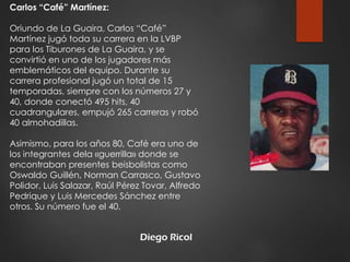 Diego Ricol
Carlos “Café” Martínez:
Oriundo de La Guaira, Carlos “Café”
Martínez jugó toda su carrera en la LVBP
para los Tiburones de La Guaira, y se
convirtió en uno de los jugadores más
emblemáticos del equipo. Durante su
carrera profesional jugó un total de 15
temporadas, siempre con los números 27 y
40, donde conectó 495 hits, 40
cuadrangulares, empujó 265 carreras y robó
40 almohadillas.
Asimismo, para los años 80, Café era uno de
los integrantes dela «guerrilla» donde se
encontraban presentes beisbolistas como
Oswaldo Guillén, Norman Carrasco, Gustavo
Polidor, Luis Salazar, Raúl Pérez Tovar, Alfredo
Pedrique y Luis Mercedes Sánchez entre
otros. Su número fue el 40.
 