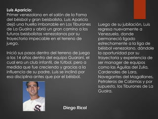 Diego Ricol
Luis Aparicio:
Primer venezolano en el salón de la Fama
del béisbol y gran beisbolista, Luis Aparicio
dejó una huella imborrable en Los Tiburones
de La Guaira y abrió un gran camino a los
futuros beisbolistas venezolanos por su
trayectoria impecable en el terreno de
juego.
Inició sus pasos dentro del terreno de juego
a los 14 años dentro del equipo Guaraní, el
cual era un club infantil, de fútbol, pero a
medida que fue creciendo y gracias a la
influencia de su padre, Luis se inclinó por
esa disciplina antes que por el béisbol.
Luego de su jubilación, Luis
regresa nuevamente a
Venezuela, donde
permaneció ligado
estrechamente a la liga de
béisbol venezolano, dándole
la oportunidad por su
trayectoria y experiencia de
ser manager de equipos
como las Águilas del Zulia,
Cardenales de Lara,
Navegantes del Magallanes,
Petroleros de Cabimas y por
supuesto, los Tiburones de La
Guaira.
 