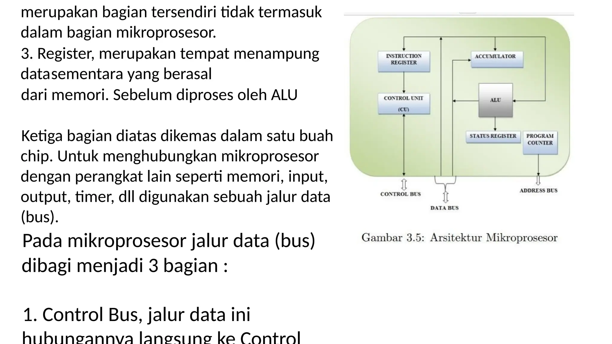 merupakan bagian tersendiri tidak termasuk
dalam bagian mikroprosesor.
3. Register, merupakan tempat menampung
datasementara yang berasal
dari memori. Sebelum diproses oleh ALU
Ketiga bagian diatas dikemas dalam satu buah
chip. Untuk menghubungkan mikroprosesor
dengan perangkat lain seperti memori, input,
output, timer, dll digunakan sebuah jalur data
(bus).
Pada mikroprosesor jalur data (bus)
dibagi menjadi 3 bagian :
1. Control Bus, jalur data ini
 