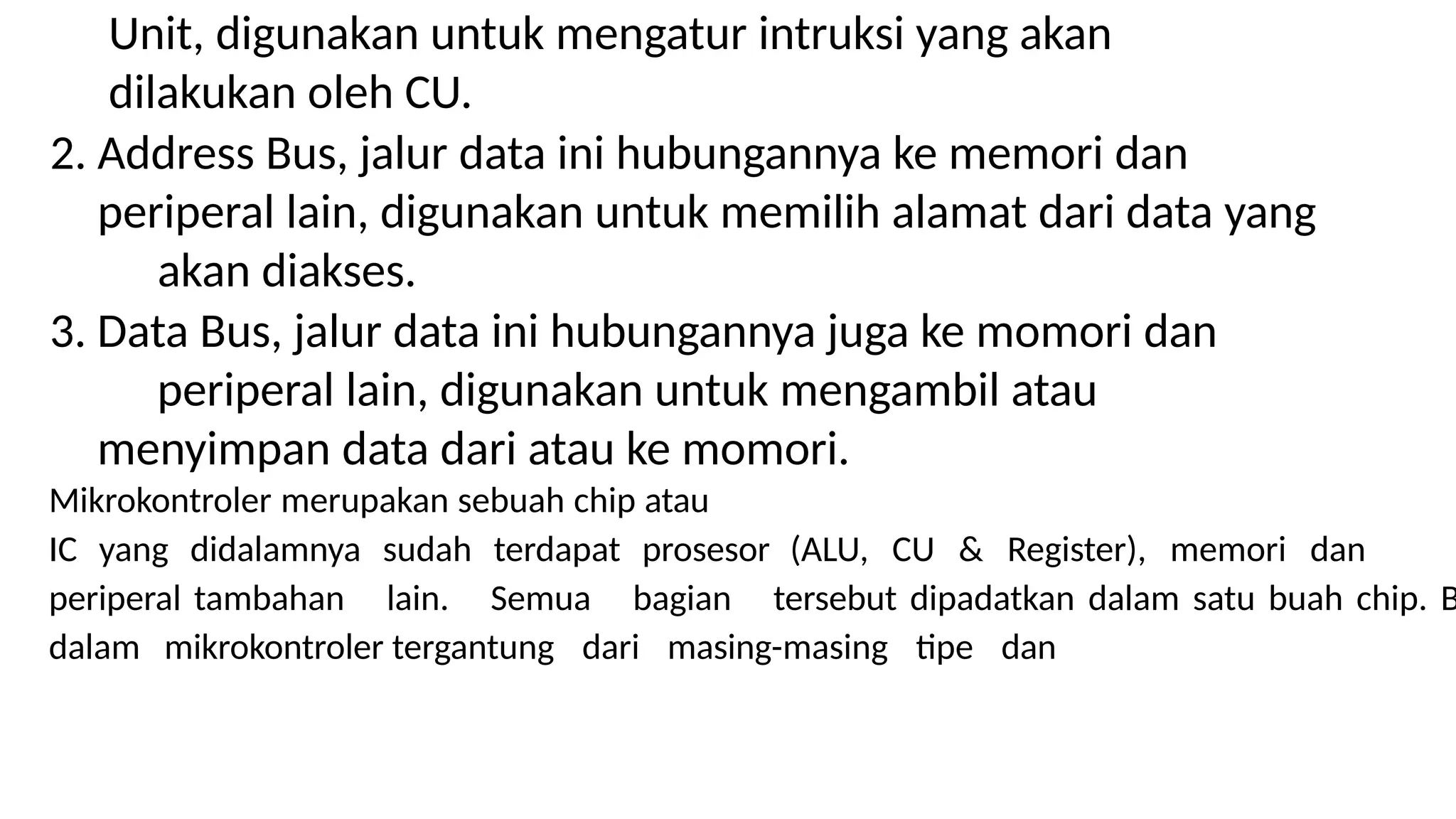 Unit, digunakan untuk mengatur intruksi yang akan
dilakukan oleh CU.
2. Address Bus, jalur data ini hubungannya ke memori dan
periperal lain, digunakan untuk memilih alamat dari data yang
akan diakses.
3. Data Bus, jalur data ini hubungannya juga ke momori dan
periperal lain, digunakan untuk mengambil atau
menyimpan data dari atau ke momori.
Mikrokontroler merupakan sebuah chip atau
IC yang didalamnya sudah terdapat prosesor (ALU, CU & Register), memori dan
periperal tambahan lain. Semua bagian tersebut dipadatkan dalam satu buah chip. B
dalam mikrokontroler tergantung dari masing-masing tipe dan
 