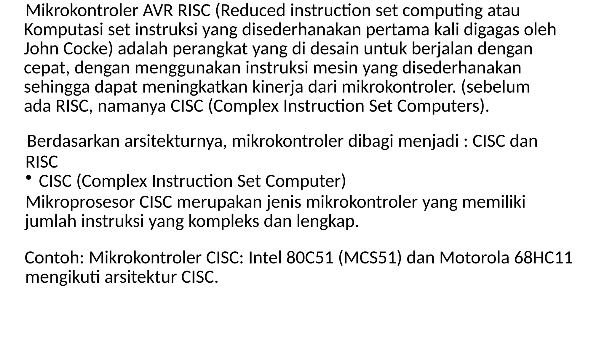 Mikrokontroler AVR RISC (Reduced instruction set computing atau
Komputasi set instruksi yang disederhanakan pertama kali digagas oleh
John Cocke) adalah perangkat yang di desain untuk berjalan dengan
cepat, dengan menggunakan instruksi mesin yang disederhanakan
sehingga dapat meningkatkan kinerja dari mikrokontroler. (sebelum
ada RISC, namanya CISC (Complex Instruction Set Computers).
Berdasarkan arsitekturnya, mikrokontroler dibagi menjadi : CISC dan
RISC
• CISC (Complex Instruction Set Computer)
Mikroprosesor CISC merupakan jenis mikrokontroler yang memiliki
jumlah instruksi yang kompleks dan lengkap.
Contoh: Mikrokontroler CISC: Intel 80C51 (MCS51) dan Motorola 68HC11
mengikuti arsitektur CISC.
 
