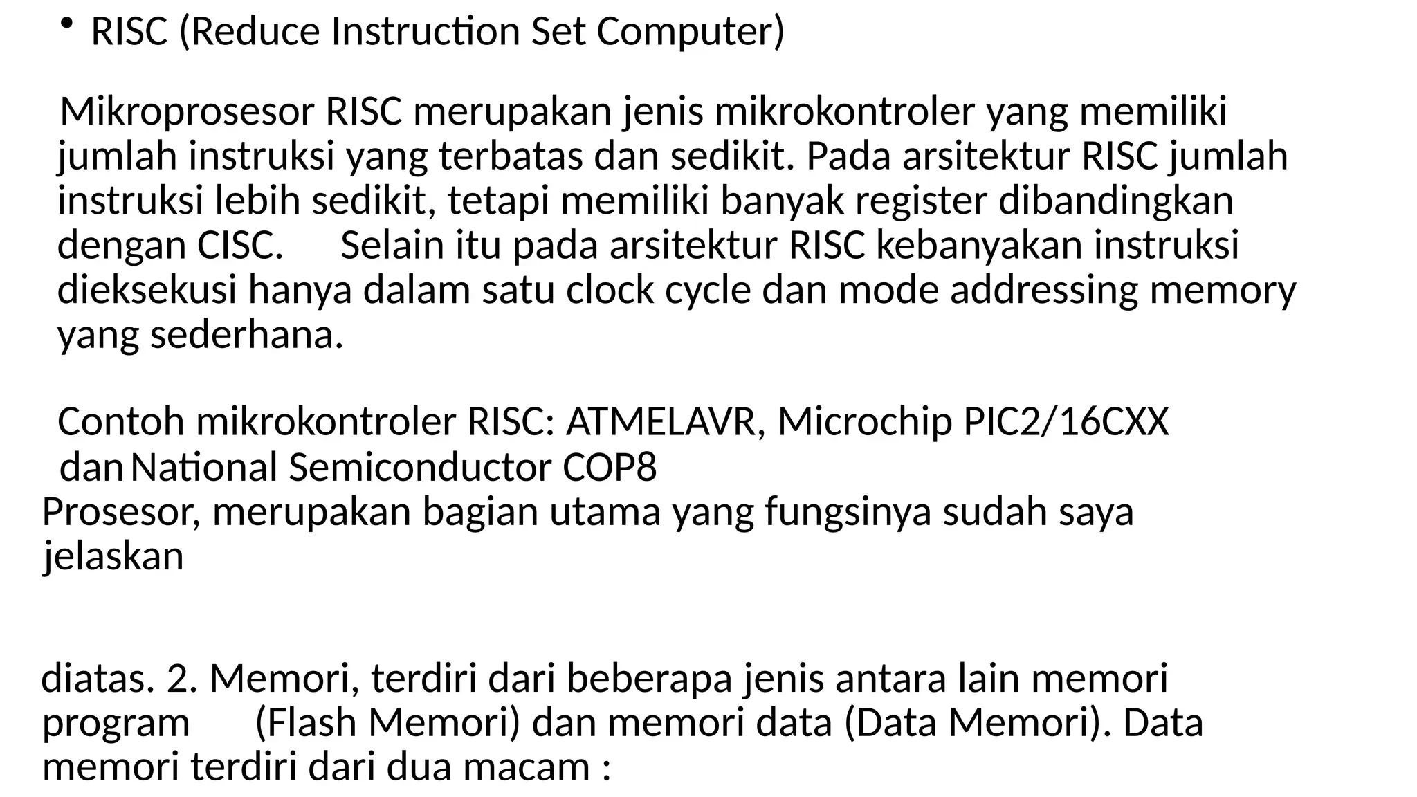 • RISC (Reduce Instruction Set Computer)
Mikroprosesor RISC merupakan jenis mikrokontroler yang memiliki
jumlah instruksi yang terbatas dan sedikit. Pada arsitektur RISC jumlah
instruksi lebih sedikit, tetapi memiliki banyak register dibandingkan
dengan CISC. Selain itu pada arsitektur RISC kebanyakan instruksi
dieksekusi hanya dalam satu clock cycle dan mode addressing memory
yang sederhana.
Contoh mikrokontroler RISC: ATMELAVR, Microchip PIC2/16CXX
danNational Semiconductor COP8
Prosesor, merupakan bagian utama yang fungsinya sudah saya
jelaskan
diatas. 2. Memori, terdiri dari beberapa jenis antara lain memori
program (Flash Memori) dan memori data (Data Memori). Data
memori terdiri dari dua macam :
 