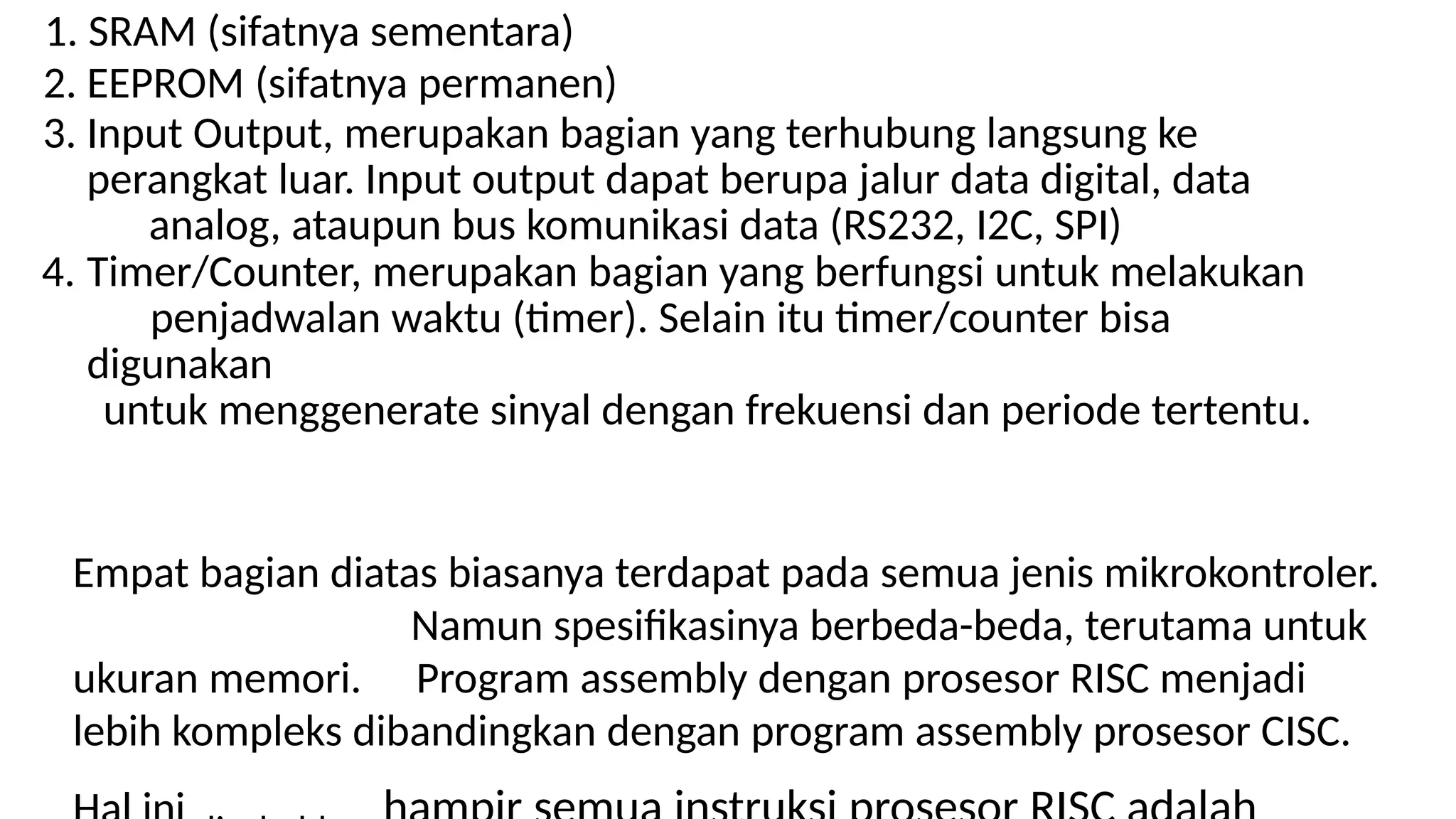 1. SRAM (sifatnya sementara)
2. EEPROM (sifatnya permanen)
3. Input Output, merupakan bagian yang terhubung langsung ke
perangkat luar. Input output dapat berupa jalur data digital, data
analog, ataupun bus komunikasi data (RS232, I2C, SPI)
4. Timer/Counter, merupakan bagian yang berfungsi untuk melakukan
penjadwalan waktu (timer). Selain itu timer/counter bisa
digunakan
untuk menggenerate sinyal dengan frekuensi dan periode tertentu.
Empat bagian diatas biasanya terdapat pada semua jenis mikrokontroler.
Namun spesifikasinya berbeda-beda, terutama untuk
ukuran memori. Program assembly dengan prosesor RISC menjadi
lebih kompleks dibandingkan dengan program assembly prosesor CISC.
 