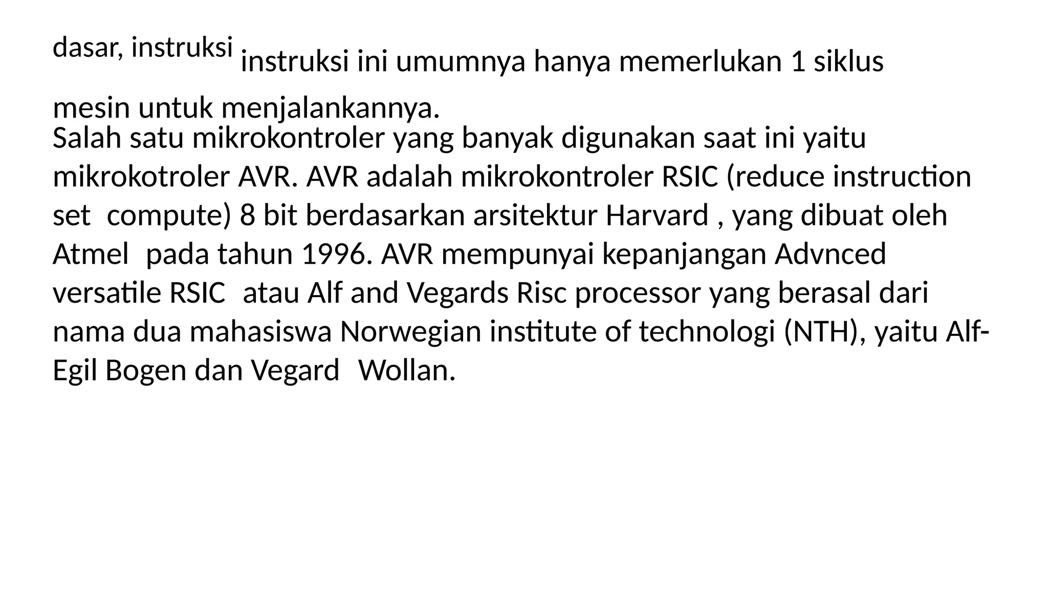 dasar, instruksi instruksi ini umumnya hanya memerlukan 1 siklus
mesin untuk menjalankannya.
Salah satu mikrokontroler yang banyak digunakan saat ini yaitu
mikrokotroler AVR. AVR adalah mikrokontroler RSIC (reduce instruction
set compute) 8 bit berdasarkan arsitektur Harvard , yang dibuat oleh
Atmel pada tahun 1996. AVR mempunyai kepanjangan Advnced
versatile RSIC atau Alf and Vegards Risc processor yang berasal dari
nama dua mahasiswa Norwegian institute of technologi (NTH), yaitu Alf-
Egil Bogen dan Vegard Wollan.
 