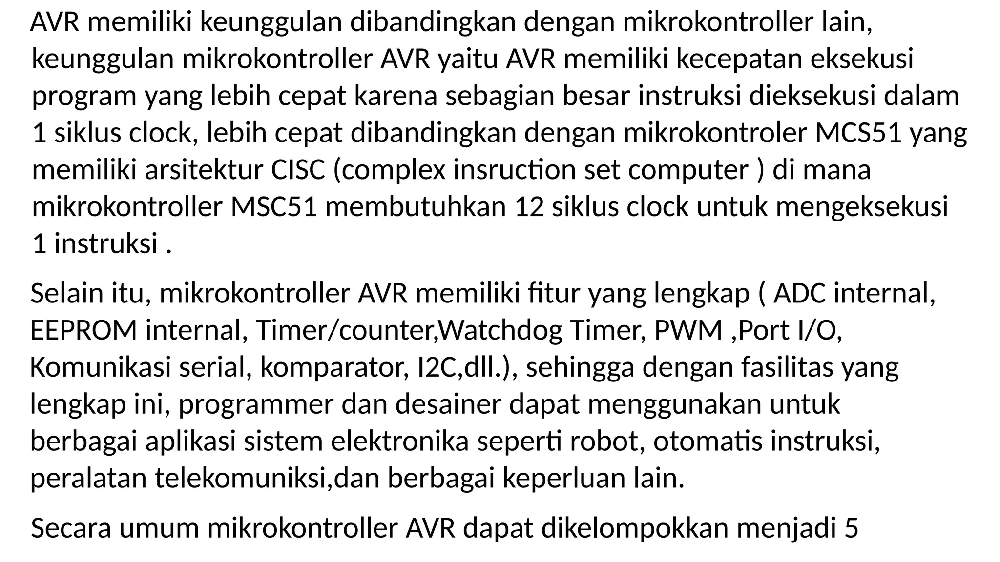 AVR memiliki keunggulan dibandingkan dengan mikrokontroller lain,
keunggulan mikrokontroller AVR yaitu AVR memiliki kecepatan eksekusi
program yang lebih cepat karena sebagian besar instruksi dieksekusi dalam
1 siklus clock, lebih cepat dibandingkan dengan mikrokontroler MCS51 yang
memiliki arsitektur CISC (complex insruction set computer ) di mana
mikrokontroller MSC51 membutuhkan 12 siklus clock untuk mengeksekusi
1 instruksi .
Selain itu, mikrokontroller AVR memiliki fitur yang lengkap ( ADC internal,
EEPROM internal, Timer/counter,Watchdog Timer, PWM ,Port I/O,
Komunikasi serial, komparator, I2C,dll.), sehingga dengan fasilitas yang
lengkap ini, programmer dan desainer dapat menggunakan untuk
berbagai aplikasi sistem elektronika seperti robot, otomatis instruksi,
peralatan telekomuniksi,dan berbagai keperluan lain.
Secara umum mikrokontroller AVR dapat dikelompokkan menjadi 5
 