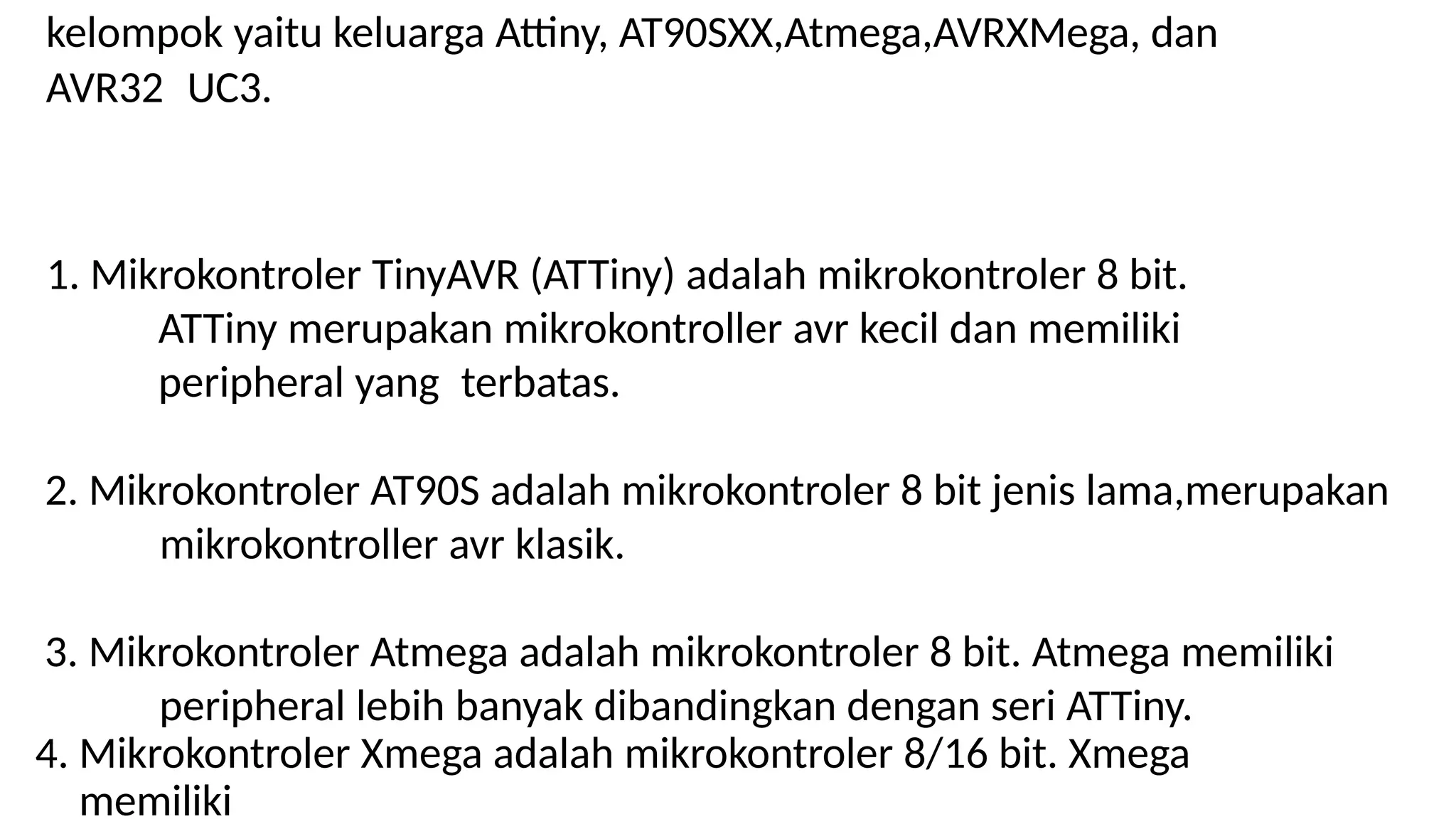 kelompok yaitu keluarga Attiny, AT90SXX,Atmega,AVRXMega, dan
AVR32 UC3.
1. Mikrokontroler TinyAVR (ATTiny) adalah mikrokontroler 8 bit.
ATTiny merupakan mikrokontroller avr kecil dan memiliki
peripheral yang terbatas.
2. Mikrokontroler AT90S adalah mikrokontroler 8 bit jenis lama,merupakan
mikrokontroller avr klasik.
3. Mikrokontroler Atmega adalah mikrokontroler 8 bit. Atmega memiliki
peripheral lebih banyak dibandingkan dengan seri ATTiny.
4. Mikrokontroler Xmega adalah mikrokontroler 8/16 bit. Xmega
memiliki
 