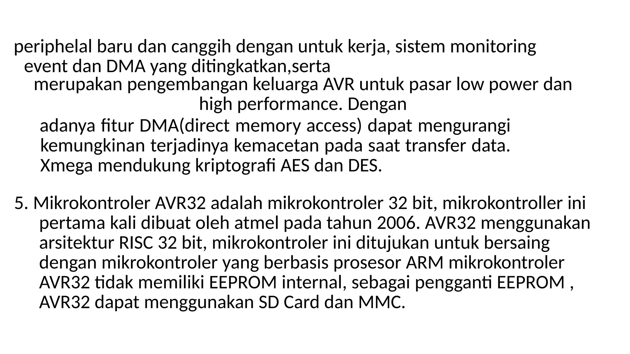 periphelal baru dan canggih dengan untuk kerja, sistem monitoring
event dan DMA yang ditingkatkan,serta
merupakan pengembangan keluarga AVR untuk pasar low power dan
high performance. Dengan
adanya fitur DMA(direct memory access) dapat mengurangi
kemungkinan terjadinya kemacetan pada saat transfer data.
Xmega mendukung kriptografi AES dan DES.
5. Mikrokontroler AVR32 adalah mikrokontroler 32 bit, mikrokontroller ini
pertama kali dibuat oleh atmel pada tahun 2006. AVR32 menggunakan
arsitektur RISC 32 bit, mikrokontroler ini ditujukan untuk bersaing
dengan mikrokontroler yang berbasis prosesor ARM mikrokontroler
AVR32 tidak memiliki EEPROM internal, sebagai pengganti EEPROM ,
AVR32 dapat menggunakan SD Card dan MMC.
 