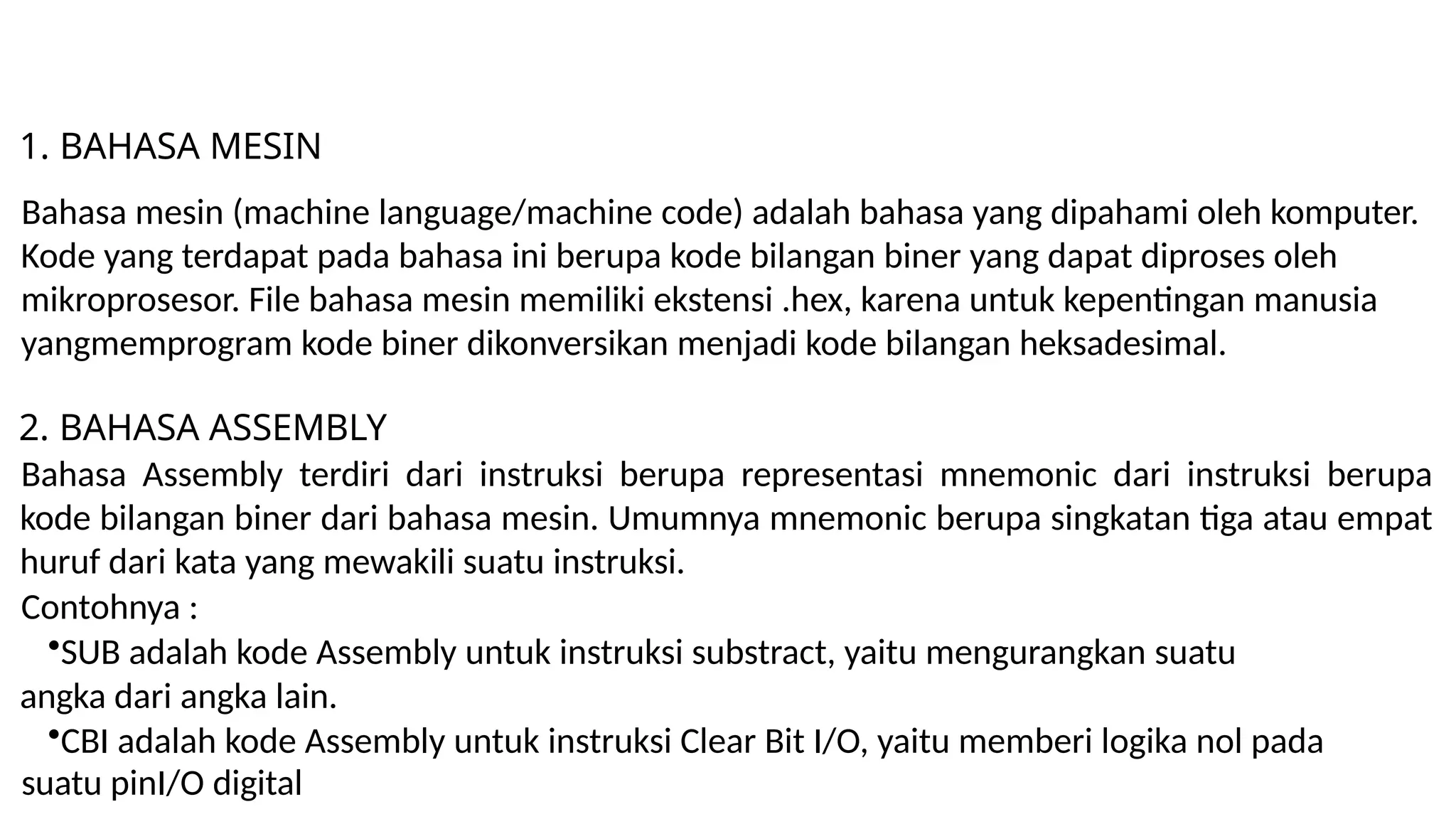 1. BAHASA MESIN
Bahasa mesin (machine language/machine code) adalah bahasa yang dipahami oleh komputer.
Kode yang terdapat pada bahasa ini berupa kode bilangan biner yang dapat diproses oleh
mikroprosesor. File bahasa mesin memiliki ekstensi .hex, karena untuk kepentingan manusia
yangmemprogram kode biner dikonversikan menjadi kode bilangan heksadesimal.
2. BAHASA ASSEMBLY
Bahasa Assembly terdiri dari instruksi berupa representasi mnemonic dari instruksi berupa
kode bilangan biner dari bahasa mesin. Umumnya mnemonic berupa singkatan tiga atau empat
huruf dari kata yang mewakili suatu instruksi.
Contohnya :
•SUB adalah kode Assembly untuk instruksi substract, yaitu mengurangkan suatu
angka dari angka lain.
•CBI adalah kode Assembly untuk instruksi Clear Bit I/O, yaitu memberi logika nol pada
suatu pinI/O digital
 