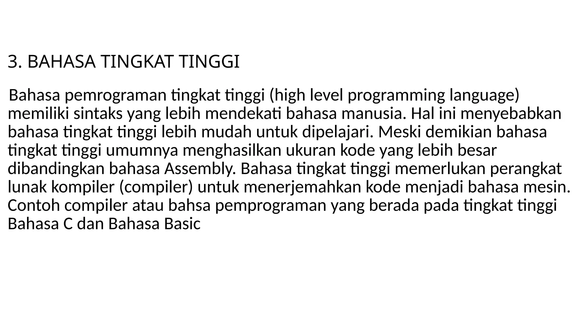 3. BAHASA TINGKAT TINGGI
Bahasa pemrograman tingkat tinggi (high level programming language)
memiliki sintaks yang lebih mendekati bahasa manusia. Hal ini menyebabkan
bahasa tingkat tinggi lebih mudah untuk dipelajari. Meski demikian bahasa
tingkat tinggi umumnya menghasilkan ukuran kode yang lebih besar
dibandingkan bahasa Assembly. Bahasa tingkat tinggi memerlukan perangkat
lunak kompiler (compiler) untuk menerjemahkan kode menjadi bahasa mesin.
Contoh compiler atau bahsa pemprograman yang berada pada tingkat tinggi
Bahasa C dan Bahasa Basic
 
