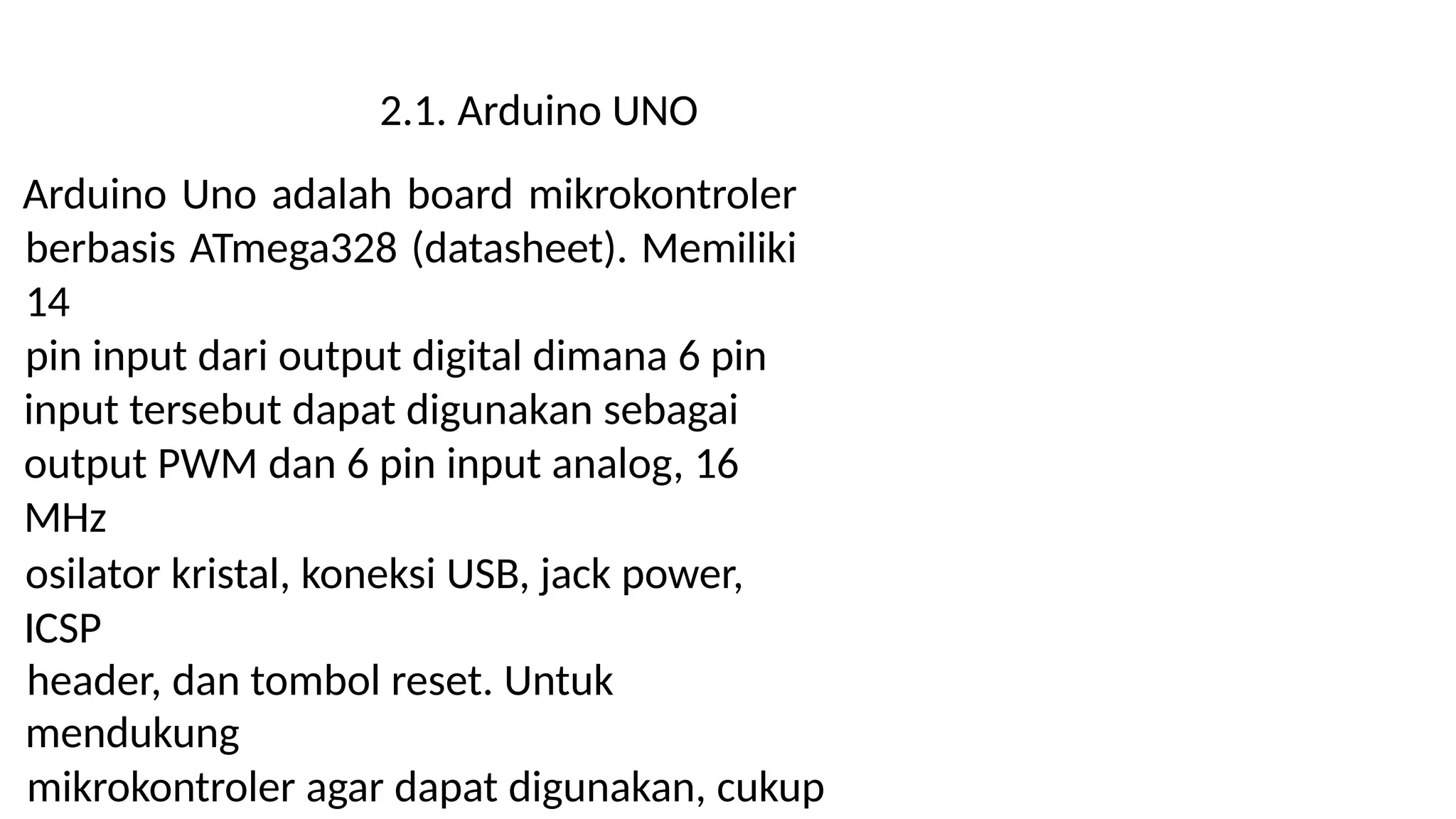 2.1. Arduino UNO
Arduino Uno adalah board mikrokontroler
berbasis ATmega328 (datasheet). Memiliki
14
pin input dari output digital dimana 6 pin
input tersebut dapat digunakan sebagai
output PWM dan 6 pin input analog, 16
MHz
osilator kristal, koneksi USB, jack power,
ICSP
header, dan tombol reset. Untuk
mendukung
mikrokontroler agar dapat digunakan, cukup
 