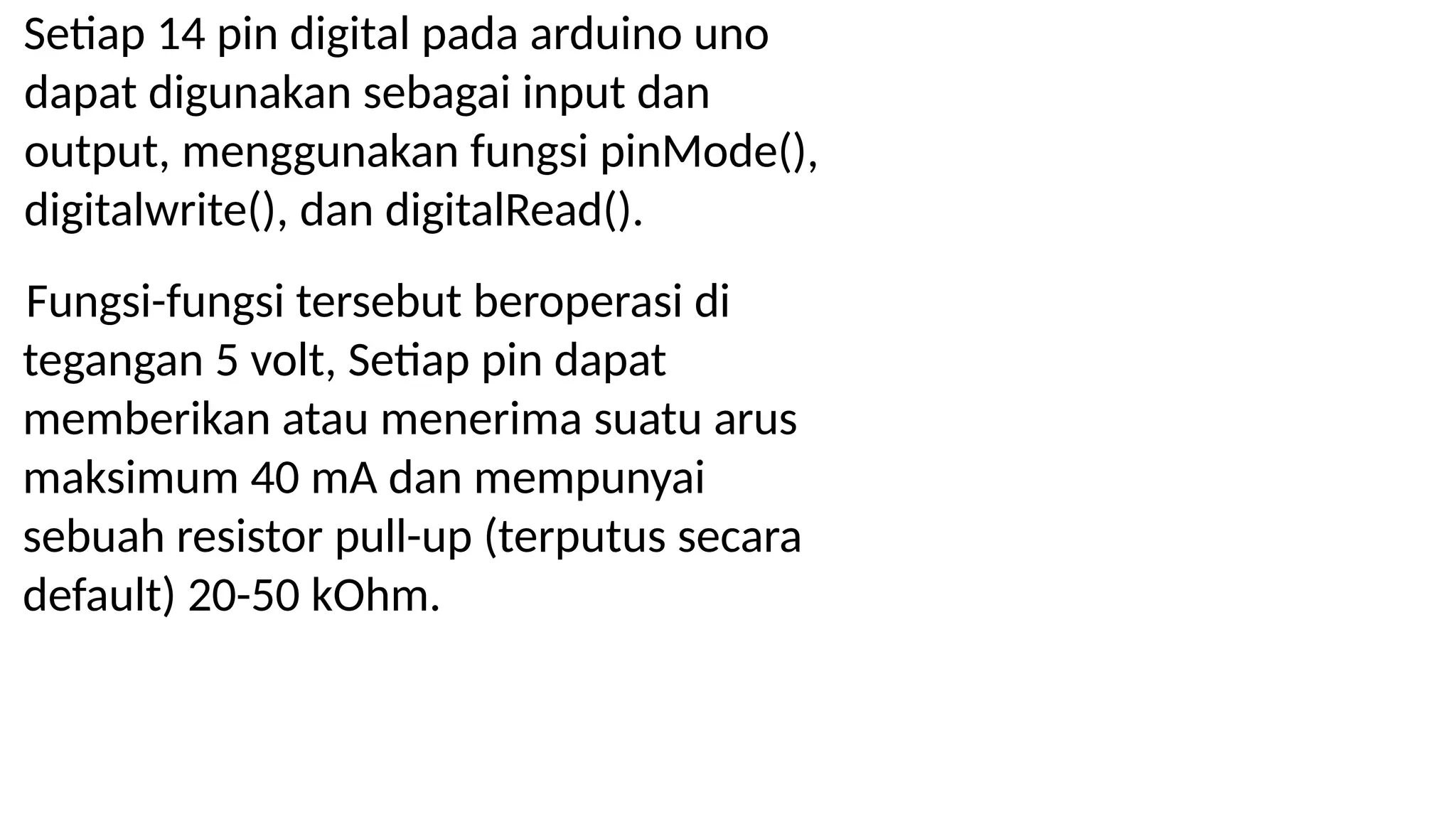 Setiap 14 pin digital pada arduino uno
dapat digunakan sebagai input dan
output, menggunakan fungsi pinMode(),
digitalwrite(), dan digitalRead().
Fungsi-fungsi tersebut beroperasi di
tegangan 5 volt, Setiap pin dapat
memberikan atau menerima suatu arus
maksimum 40 mA dan mempunyai
sebuah resistor pull-up (terputus secara
default) 20-50 kOhm.
 