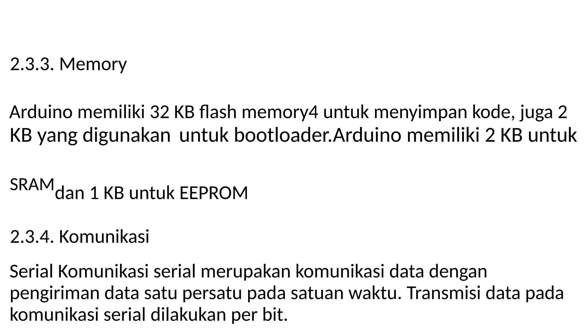 2.3.3. Memory
Arduino memiliki 32 KB flash memory4 untuk menyimpan kode, juga 2
KB yang digunakan untuk bootloader.Arduino memiliki 2 KB untuk
SRAMdan 1 KB untuk EEPROM
2.3.4. Komunikasi
Serial Komunikasi serial merupakan komunikasi data dengan
pengiriman data satu persatu pada satuan waktu. Transmisi data pada
komunikasi serial dilakukan per bit.
 