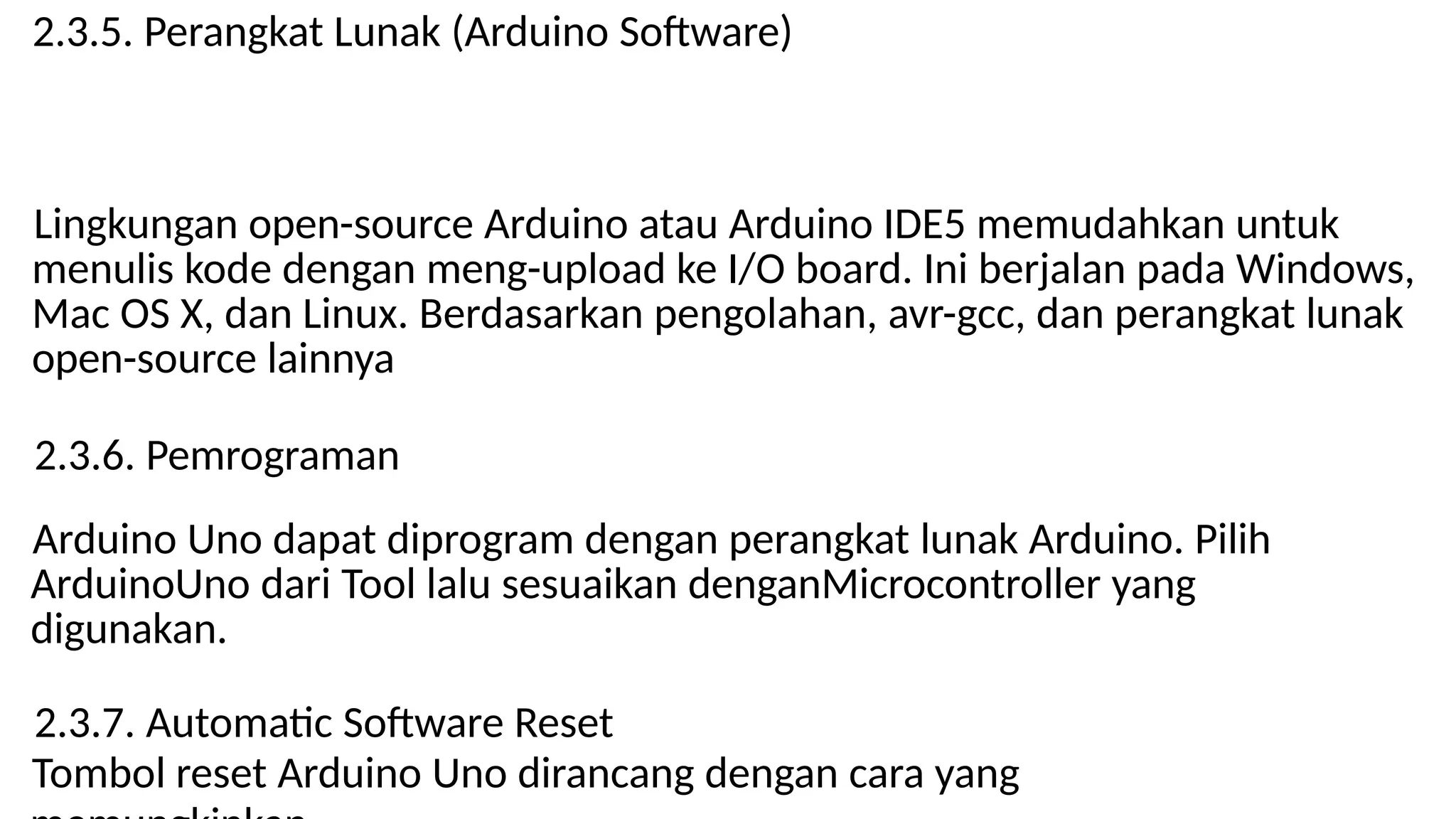 2.3.5. Perangkat Lunak (Arduino Software)
Lingkungan open-source Arduino atau Arduino IDE5 memudahkan untuk
menulis kode dengan meng-upload ke I/O board. Ini berjalan pada Windows,
Mac OS X, dan Linux. Berdasarkan pengolahan, avr-gcc, dan perangkat lunak
open-source lainnya
2.3.6. Pemrograman
Arduino Uno dapat diprogram dengan perangkat lunak Arduino. Pilih
ArduinoUno dari Tool lalu sesuaikan denganMicrocontroller yang
digunakan.
2.3.7. Automatic Software Reset
Tombol reset Arduino Uno dirancang dengan cara yang
 
