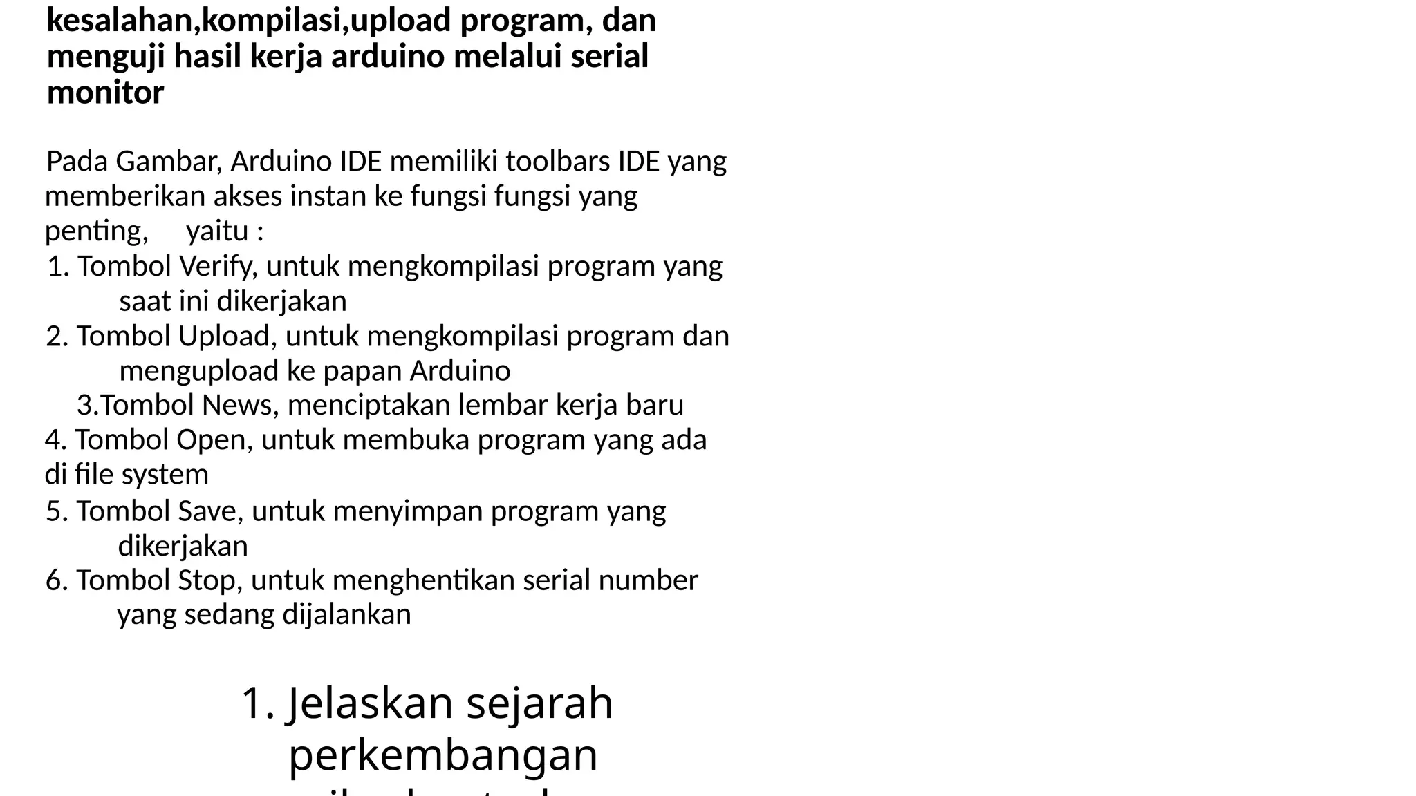 kesalahan,kompilasi,upload program, dan
menguji hasil kerja arduino melalui serial
monitor
Pada Gambar, Arduino IDE memiliki toolbars IDE yang
memberikan akses instan ke fungsi fungsi yang
penting, yaitu :
1. Tombol Verify, untuk mengkompilasi program yang
saat ini dikerjakan
2. Tombol Upload, untuk mengkompilasi program dan
mengupload ke papan Arduino
3.Tombol News, menciptakan lembar kerja baru
4. Tombol Open, untuk membuka program yang ada
di file system
5. Tombol Save, untuk menyimpan program yang
dikerjakan
6. Tombol Stop, untuk menghentikan serial number
yang sedang dijalankan
1. Jelaskan sejarah
perkembangan
 