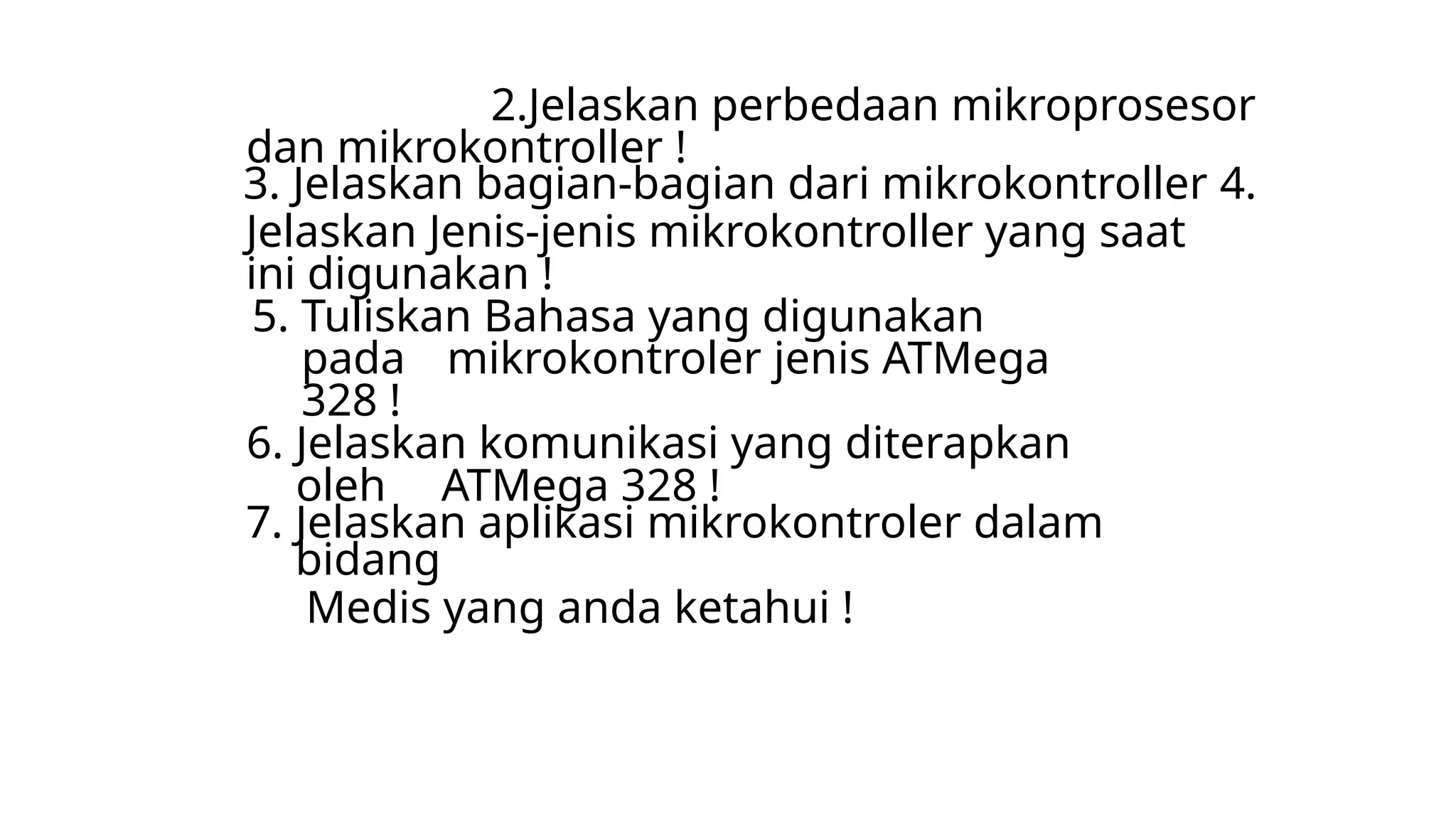 2.Jelaskan perbedaan mikroprosesor
dan mikrokontroller !
3. Jelaskan bagian-bagian dari mikrokontroller 4.
Jelaskan Jenis-jenis mikrokontroller yang saat
ini digunakan !
5. Tuliskan Bahasa yang digunakan
pada mikrokontroler jenis ATMega
328 !
6. Jelaskan komunikasi yang diterapkan
oleh ATMega 328 !
7. Jelaskan aplikasi mikrokontroler dalam
bidang
Medis yang anda ketahui !
 