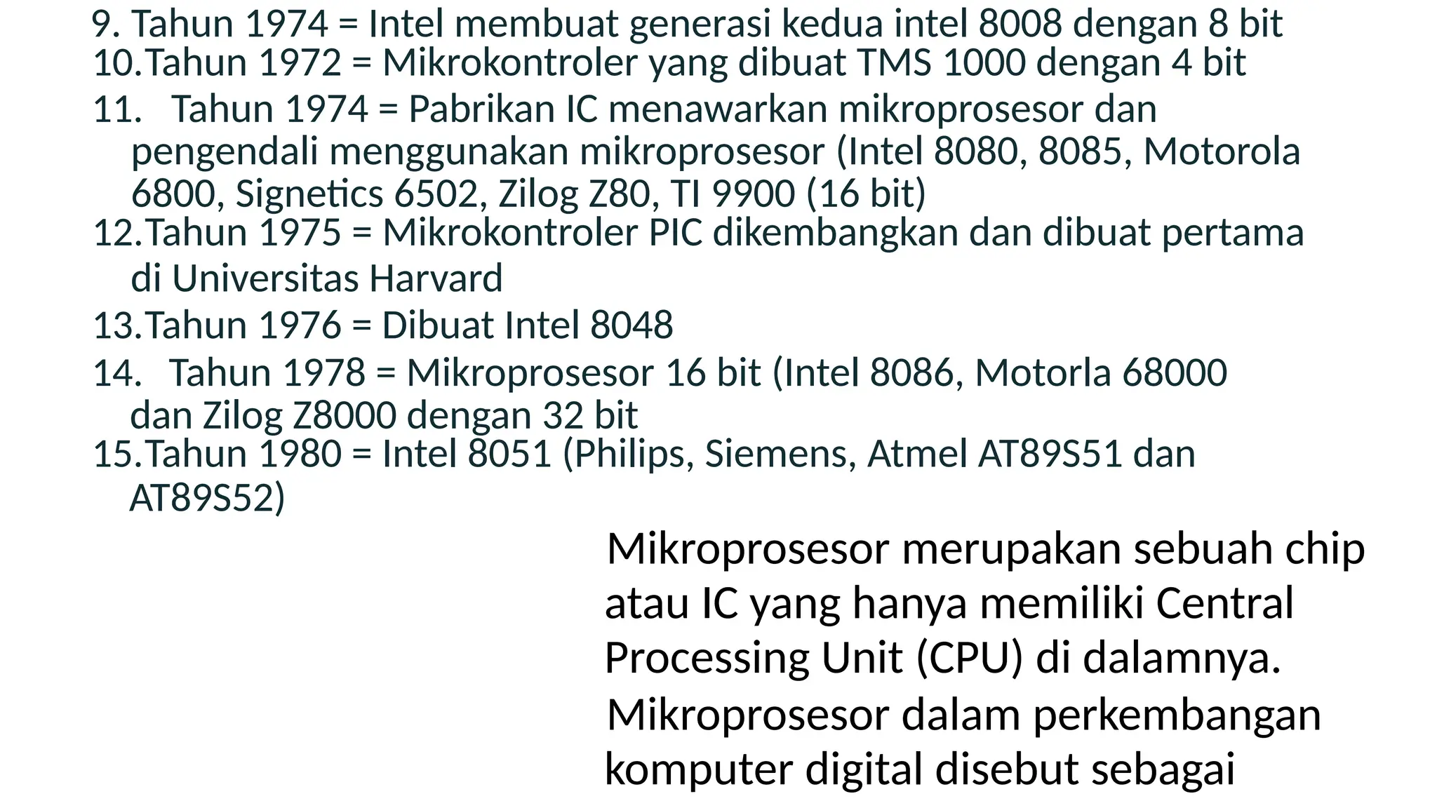 9. Tahun 1974 = Intel membuat generasi kedua intel 8008 dengan 8 bit
10.Tahun 1972 = Mikrokontroler yang dibuat TMS 1000 dengan 4 bit
11. Tahun 1974 = Pabrikan IC menawarkan mikroprosesor dan
pengendali menggunakan mikroprosesor (Intel 8080, 8085, Motorola
6800, Signetics 6502, Zilog Z80, TI 9900 (16 bit)
12.Tahun 1975 = Mikrokontroler PIC dikembangkan dan dibuat pertama
di Universitas Harvard
13.Tahun 1976 = Dibuat Intel 8048
14. Tahun 1978 = Mikroprosesor 16 bit (Intel 8086, Motorla 68000
dan Zilog Z8000 dengan 32 bit
15.Tahun 1980 = Intel 8051 (Philips, Siemens, Atmel AT89S51 dan
AT89S52)
Mikroprosesor merupakan sebuah chip
atau IC yang hanya memiliki Central
Processing Unit (CPU) di dalamnya.
Mikroprosesor dalam perkembangan
komputer digital disebut sebagai
 