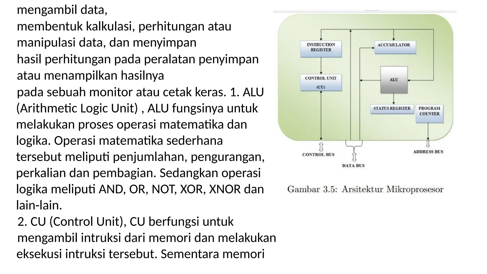 mengambil data,
membentuk kalkulasi, perhitungan atau
manipulasi data, dan menyimpan
hasil perhitungan pada peralatan penyimpan
atau menampilkan hasilnya
pada sebuah monitor atau cetak keras. 1. ALU
(Arithmetic Logic Unit) , ALU fungsinya untuk
melakukan proses operasi matematika dan
logika. Operasi matematika sederhana
tersebut meliputi penjumlahan, pengurangan,
perkalian dan pembagian. Sedangkan operasi
logika meliputi AND, OR, NOT, XOR, XNOR dan
lain-lain.
2. CU (Control Unit), CU berfungsi untuk
mengambil intruksi dari memori dan melakukan
eksekusi intruksi tersebut. Sementara memori
 