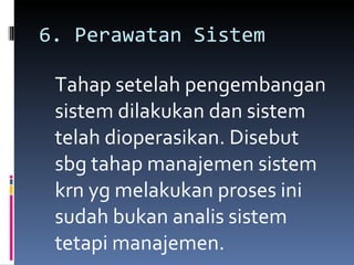 6. Perawatan Sistem Tahap setelah pengembangan sistem dilakukan dan sistem telah dioperasikan. Disebut sbg tahap manajemen sistem krn yg melakukan proses ini sudah bukan analis sistem tetapi manajemen. 