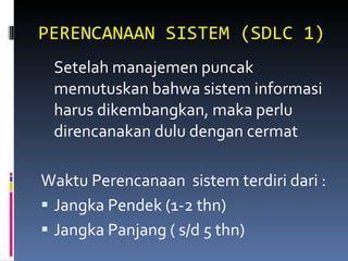 PERENCANAAN SISTEM (SDLC 1) Setelah manajemen puncak memutuskan bahwa sistem informasi harus dikembangkan, maka perlu  direncanakan dulu dengan cermat Waktu Perencanaan  sistem terdiri dari : Jangka Pendek (1-2 thn) Jangka Panjang ( s/d 5 thn) 
