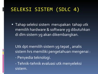 SELEKSI SISTEM (SDLC 4) Tahap seleksi sistem  merupakan  tahap utk memilih hardware & software yg dibutuhkan di dlm sistem yg akan dikembangkan. Utk dpt memilih sistem yg tepat , analis sistem hrs memiliki pengetahuan mengenai : - Penyedia teknologi. - Tehnik-tehnik evaluasi utk menyeleksi sistem. 
