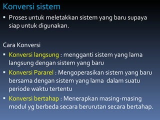 Konversi sistem Proses untuk meletakkan sistem yang baru supaya siap untuk digunakan. Cara Konversi  Konversi langsung  : mengganti sistem yang lama langsung dengan sistem yang baru Konversi Pararel  : Mengoperasikan sistem yang baru bersama dengan sistem yang lama  dalam suatu periode waktu tertentu Konversi bertahap  : Menerapkan masing-masing modul yg berbeda secara berurutan secara bertahap. 