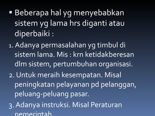 Beberapa hal yg menyebabkan sistem yg lama hrs diganti atau diperbaiki : 1 . Adanya permasalahan yg timbul di sistem lama. Mis : krn ketidakberesan dlm sistem, pertumbuhan organisasi. 2. Untuk meraih kesempatan. Misal  peningkatan pelayanan pd pelanggan, peluang-peluang pasar. 3. Adanya instruksi. Misal Peraturan pemerintah 