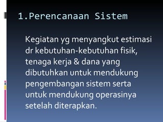 1.Perencanaan Sistem Kegiatan yg menyangkut estimasi dr kebutuhan-kebutuhan fisik, tenaga kerja & dana yang dibutuhkan untuk mendukung pengembangan sistem serta untuk mendukung operasinya setelah diterapkan. 