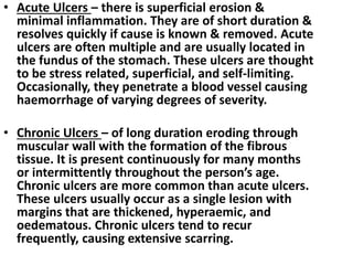 • Acute Ulcers – there is superficial erosion &
minimal inflammation. They are of short duration &
resolves quickly if cause is known & removed. Acute
ulcers are often multiple and are usually located in
the fundus of the stomach. These ulcers are thought
to be stress related, superficial, and self-limiting.
Occasionally, they penetrate a blood vessel causing
haemorrhage of varying degrees of severity.
• Chronic Ulcers – of long duration eroding through
muscular wall with the formation of the fibrous
tissue. It is present continuously for many months
or intermittently throughout the person’s age.
Chronic ulcers are more common than acute ulcers.
These ulcers usually occur as a single lesion with
margins that are thickened, hyperaemic, and
oedematous. Chronic ulcers tend to recur
frequently, causing extensive scarring.
 