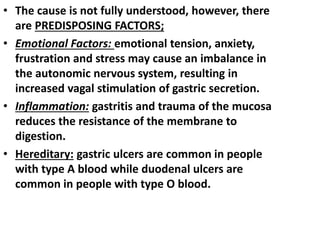 • The cause is not fully understood, however, there
are PREDISPOSING FACTORS;
• Emotional Factors: emotional tension, anxiety,
frustration and stress may cause an imbalance in
the autonomic nervous system, resulting in
increased vagal stimulation of gastric secretion.
• Inflammation: gastritis and trauma of the mucosa
reduces the resistance of the membrane to
digestion.
• Hereditary: gastric ulcers are common in people
with type A blood while duodenal ulcers are
common in people with type O blood.
 