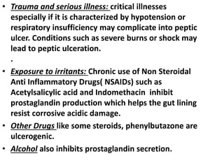 • Trauma and serious illness: critical illnesses
especially if it is characterized by hypotension or
respiratory insufficiency may complicate into peptic
ulcer. Conditions such as severe burns or shock may
lead to peptic ulceration.
.
• Exposure to irritants: Chronic use of Non Steroidal
Anti Inflammatory Drugs( NSAIDs) such as
Acetylsalicylic acid and Indomethacin inhibit
prostaglandin production which helps the gut lining
resist corrosive acidic damage.
• Other Drugs like some steroids, phenylbutazone are
ulcerogenic.
• Alcohol also inhibits prostaglandin secretion.
 
