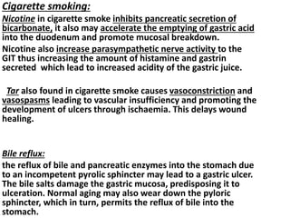 Cigarette smoking:
Nicotine in cigarette smoke inhibits pancreatic secretion of
bicarbonate, it also may accelerate the emptying of gastric acid
into the duodenum and promote mucosal breakdown.
Nicotine also increase parasympathetic nerve activity to the
GIT thus increasing the amount of histamine and gastrin
secreted which lead to increased acidity of the gastric juice.
Tar also found in cigarette smoke causes vasoconstriction and
vasospasms leading to vascular insufficiency and promoting the
development of ulcers through ischaemia. This delays wound
healing.
Bile reflux:
the reflux of bile and pancreatic enzymes into the stomach due
to an incompetent pyrolic sphincter may lead to a gastric ulcer.
The bile salts damage the gastric mucosa, predisposing it to
ulceration. Normal aging may also wear down the pyloric
sphincter, which in turn, permits the reflux of bile into the
stomach.
 