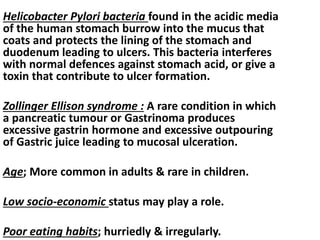 Helicobacter Pylori bacteria found in the acidic media
of the human stomach burrow into the mucus that
coats and protects the lining of the stomach and
duodenum leading to ulcers. This bacteria interferes
with normal defences against stomach acid, or give a
toxin that contribute to ulcer formation.
Zollinger Ellison syndrome : A rare condition in which
a pancreatic tumour or Gastrinoma produces
excessive gastrin hormone and excessive outpouring
of Gastric juice leading to mucosal ulceration.
Age; More common in adults & rare in children.
Low socio-economic status may play a role.
Poor eating habits; hurriedly & irregularly.
 