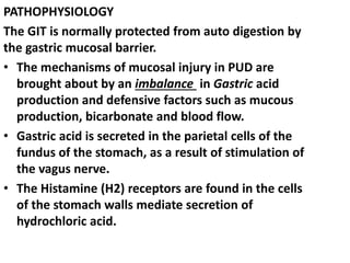 PATHOPHYSIOLOGY
The GIT is normally protected from auto digestion by
the gastric mucosal barrier.
• The mechanisms of mucosal injury in PUD are
brought about by an imbalance in Gastric acid
production and defensive factors such as mucous
production, bicarbonate and blood flow.
• Gastric acid is secreted in the parietal cells of the
fundus of the stomach, as a result of stimulation of
the vagus nerve.
• The Histamine (H2) receptors are found in the cells
of the stomach walls mediate secretion of
hydrochloric acid.
 