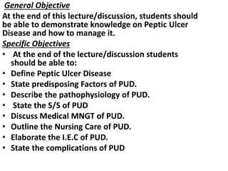 General Objective
At the end of this lecture/discussion, students should
be able to demonstrate knowledge on Peptic Ulcer
Disease and how to manage it.
Specific Objectives
• At the end of the lecture/discussion students
should be able to:
• Define Peptic Ulcer Disease
• State predisposing Factors of PUD.
• Describe the pathophysiology of PUD.
• State the S/S of PUD
• Discuss Medical MNGT of PUD.
• Outline the Nursing Care of PUD.
• Elaborate the I.E.C of PUD.
• State the complications of PUD
 